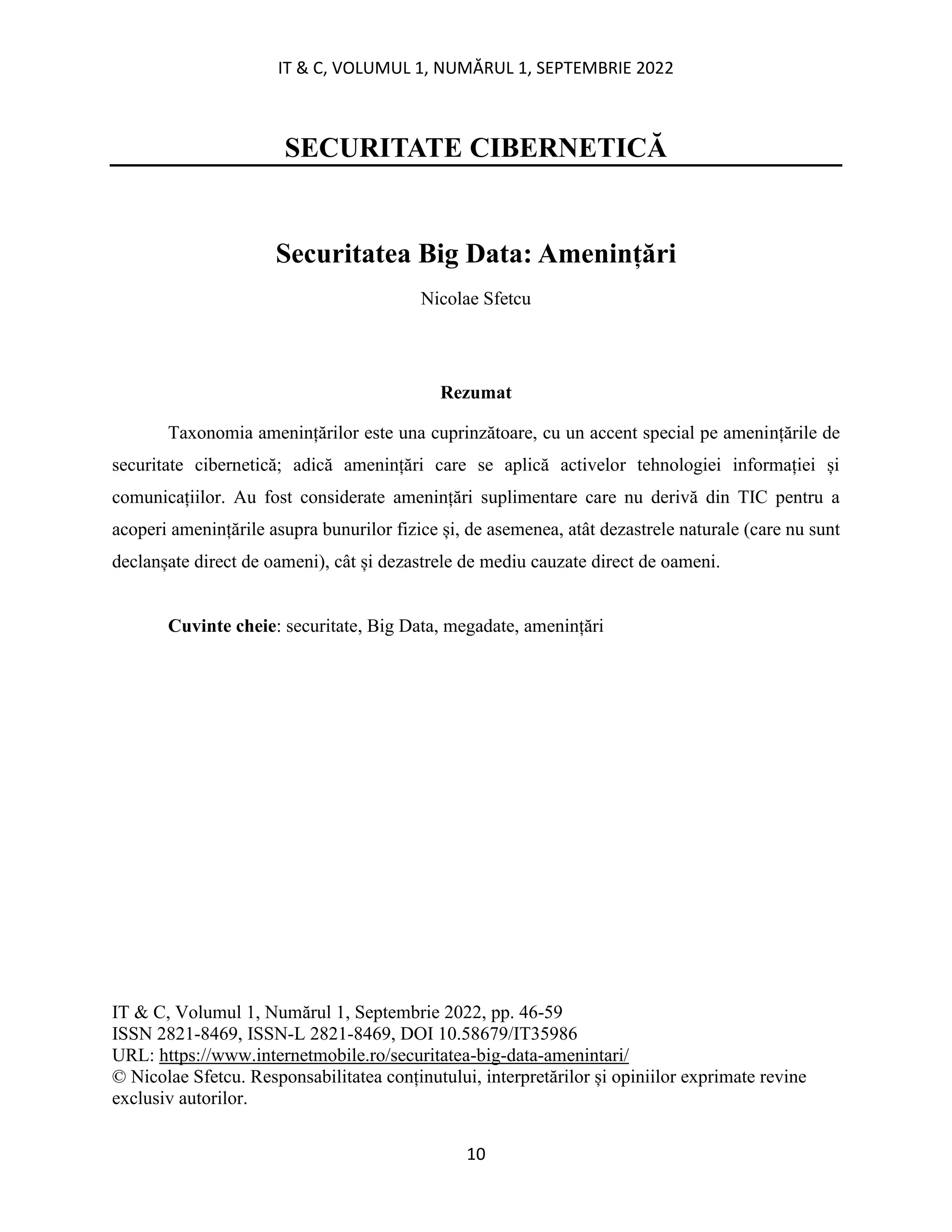 IT & C, VOLUMUL 1, NUMĂRUL 1, SEPTEMBRIE 2022
10
SECURITATE CIBERNETICĂ
Securitatea Big Data: Amenințări
Nicolae Sfetcu
Rezumat
Taxonomia amenințărilor este una cuprinzătoare, cu un accent special pe amenințările de
securitate cibernetică; adică amenințări care se aplică activelor tehnologiei informației și
comunicațiilor. Au fost considerate amenințări suplimentare care nu derivă din TIC pentru a
acoperi amenințările asupra bunurilor fizice și, de asemenea, atât dezastrele naturale (care nu sunt
declanșate direct de oameni), cât și dezastrele de mediu cauzate direct de oameni.
Cuvinte cheie: securitate, Big Data, megadate, amenințări
IT & C, Volumul 1, Numărul 1, Septembrie 2022, pp. 46-59
ISSN 2821-8469, ISSN-L 2821-8469, DOI 10.58679/IT35986
URL: https://www.internetmobile.ro/securitatea-big-data-amenintari/
© Nicolae Sfetcu. Responsabilitatea conținutului, interpretărilor și opiniilor exprimate revine
exclusiv autorilor.
 