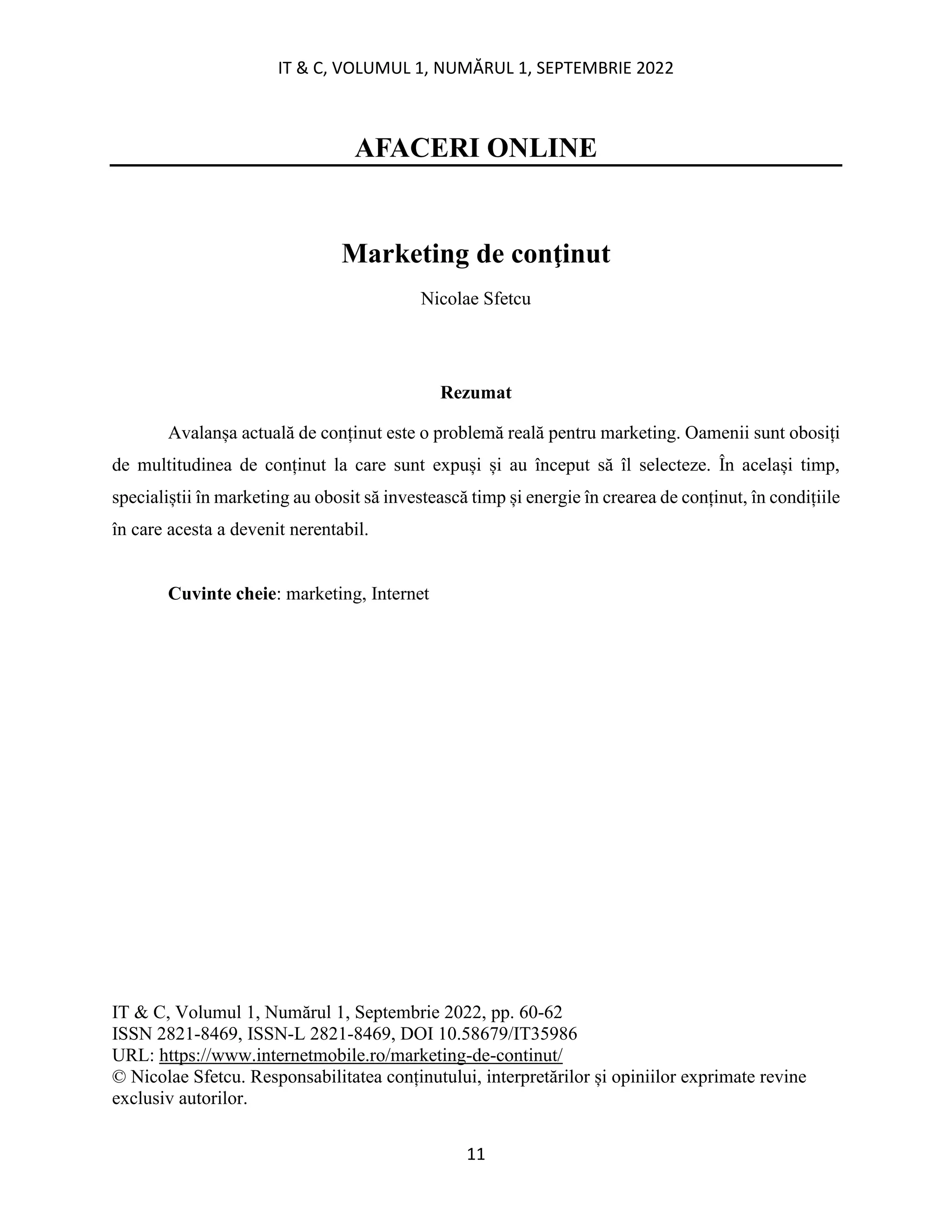 IT & C, VOLUMUL 1, NUMĂRUL 1, SEPTEMBRIE 2022
11
AFACERI ONLINE
Marketing de conţinut
Nicolae Sfetcu
Rezumat
Avalanșa actuală de conținut este o problemă reală pentru marketing. Oamenii sunt obosiți
de multitudinea de conținut la care sunt expuși și au început să îl selecteze. În același timp,
specialiștii în marketing au obosit să investească timp și energie în crearea de conținut, în condițiile
în care acesta a devenit nerentabil.
Cuvinte cheie: marketing, Internet
IT & C, Volumul 1, Numărul 1, Septembrie 2022, pp. 60-62
ISSN 2821-8469, ISSN-L 2821-8469, DOI 10.58679/IT35986
URL: https://www.internetmobile.ro/marketing-de-continut/
© Nicolae Sfetcu. Responsabilitatea conținutului, interpretărilor și opiniilor exprimate revine
exclusiv autorilor.
 