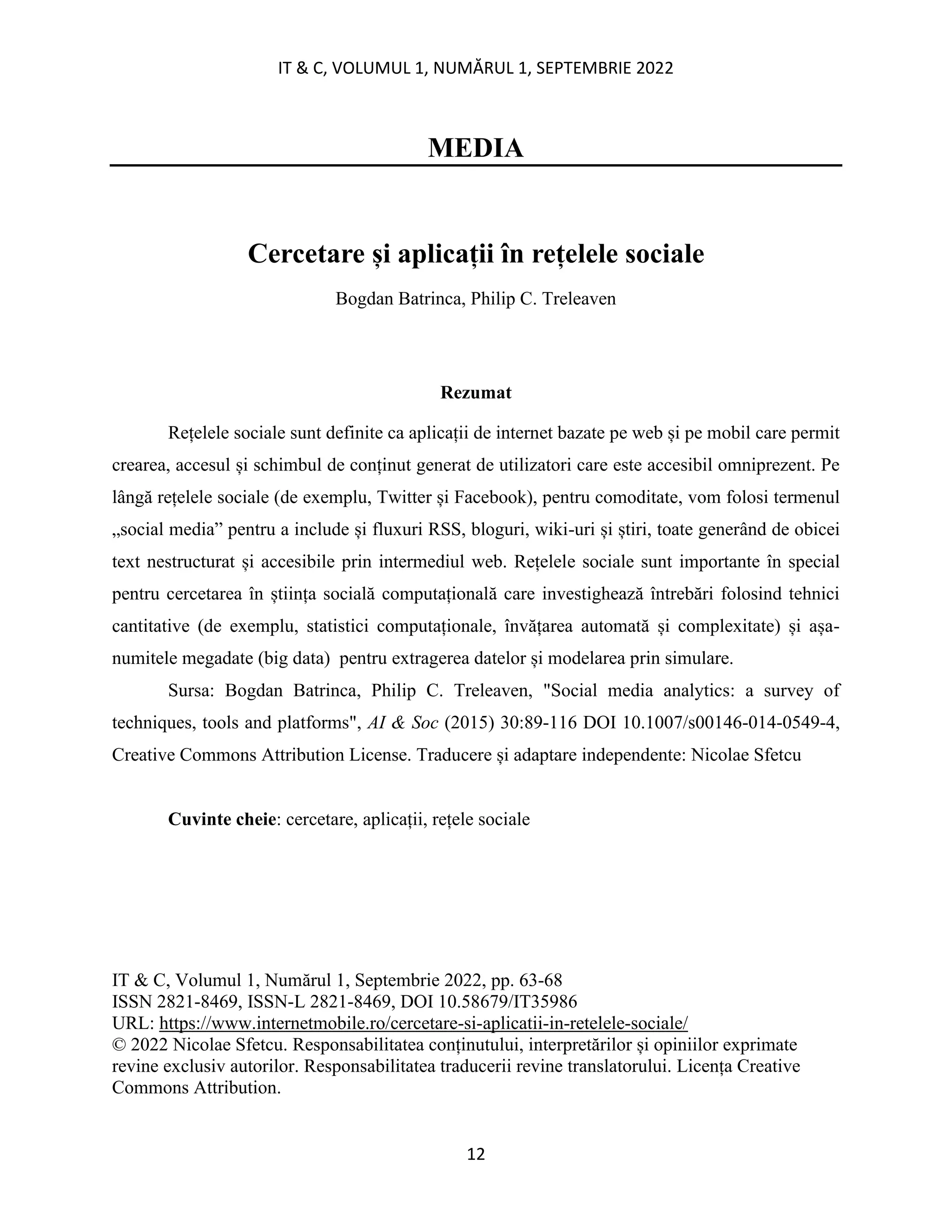 IT & C, VOLUMUL 1, NUMĂRUL 1, SEPTEMBRIE 2022
12
MEDIA
Cercetare și aplicații în rețelele sociale
Bogdan Batrinca, Philip C. Treleaven
Rezumat
Rețelele sociale sunt definite ca aplicații de internet bazate pe web și pe mobil care permit
crearea, accesul și schimbul de conținut generat de utilizatori care este accesibil omniprezent. Pe
lângă rețelele sociale (de exemplu, Twitter și Facebook), pentru comoditate, vom folosi termenul
„social media” pentru a include și fluxuri RSS, bloguri, wiki-uri și știri, toate generând de obicei
text nestructurat și accesibile prin intermediul web. Rețelele sociale sunt importante în special
pentru cercetarea în știința socială computațională care investighează întrebări folosind tehnici
cantitative (de exemplu, statistici computaționale, învățarea automată și complexitate) și așa-
numitele megadate (big data) pentru extragerea datelor și modelarea prin simulare.
Sursa: Bogdan Batrinca, Philip C. Treleaven, "Social media analytics: a survey of
techniques, tools and platforms", AI & Soc (2015) 30:89-116 DOI 10.1007/s00146-014-0549-4,
Creative Commons Attribution License. Traducere și adaptare independente: Nicolae Sfetcu
Cuvinte cheie: cercetare, aplicații, rețele sociale
IT & C, Volumul 1, Numărul 1, Septembrie 2022, pp. 63-68
ISSN 2821-8469, ISSN-L 2821-8469, DOI 10.58679/IT35986
URL: https://www.internetmobile.ro/cercetare-si-aplicatii-in-retelele-sociale/
© 2022 Nicolae Sfetcu. Responsabilitatea conținutului, interpretărilor și opiniilor exprimate
revine exclusiv autorilor. Responsabilitatea traducerii revine translatorului. Licența Creative
Commons Attribution.
 
