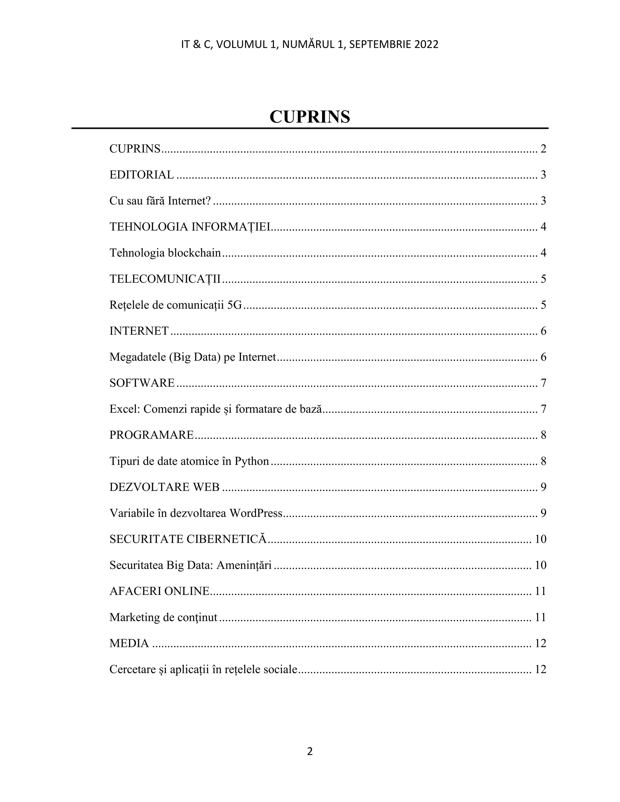 IT & C, VOLUMUL 1, NUMĂRUL 1, SEPTEMBRIE 2022
2
CUPRINS
CUPRINS............................................................................................................................ 2
EDITORIAL ....................................................................................................................... 3
Cu sau fără Internet? ........................................................................................................... 3
TEHNOLOGIA INFORMAȚIEI........................................................................................ 4
Tehnologia blockchain........................................................................................................ 4
TELECOMUNICAȚII........................................................................................................ 5
Rețelele de comunicații 5G................................................................................................. 5
INTERNET......................................................................................................................... 6
Megadatele (Big Data) pe Internet...................................................................................... 6
SOFTWARE....................................................................................................................... 7
Excel: Comenzi rapide și formatare de bază....................................................................... 7
PROGRAMARE................................................................................................................. 8
Tipuri de date atomice în Python........................................................................................ 8
DEZVOLTARE WEB ........................................................................................................ 9
Variabile în dezvoltarea WordPress.................................................................................... 9
SECURITATE CIBERNETICĂ....................................................................................... 10
Securitatea Big Data: Amenințări..................................................................................... 10
AFACERI ONLINE.......................................................................................................... 11
Marketing de conţinut....................................................................................................... 11
MEDIA ............................................................................................................................. 12
Cercetare și aplicații în rețelele sociale............................................................................. 12
 