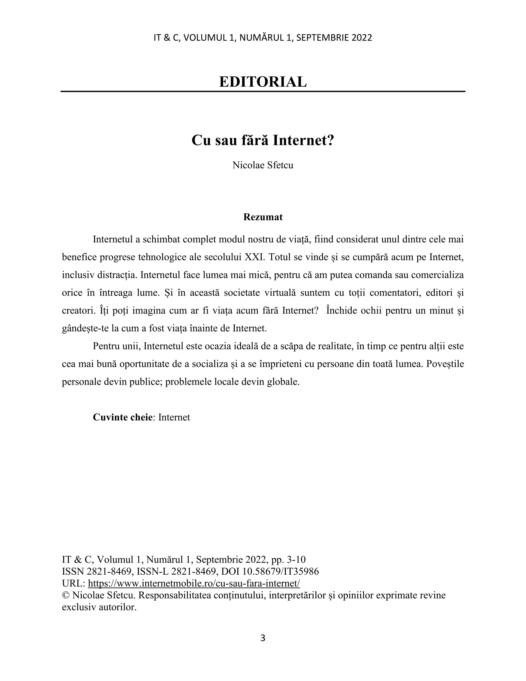 IT & C, VOLUMUL 1, NUMĂRUL 1, SEPTEMBRIE 2022
3
EDITORIAL
Cu sau fără Internet?
Nicolae Sfetcu
Rezumat
Internetul a schimbat complet modul nostru de viață, fiind considerat unul dintre cele mai
benefice progrese tehnologice ale secolului XXI. Totul se vinde și se cumpără acum pe Internet,
inclusiv distracția. Internetul face lumea mai mică, pentru că am putea comanda sau comercializa
orice în întreaga lume. Și în această societate virtuală suntem cu toții comentatori, editori și
creatori. Îți poți imagina cum ar fi viața acum fără Internet? Închide ochii pentru un minut și
gândește-te la cum a fost viața înainte de Internet.
Pentru unii, Internetul este ocazia ideală de a scăpa de realitate, în timp ce pentru alții este
cea mai bună oportunitate de a socializa și a se împrieteni cu persoane din toată lumea. Poveștile
personale devin publice; problemele locale devin globale.
Cuvinte cheie: Internet
IT & C, Volumul 1, Numărul 1, Septembrie 2022, pp. 3-10
ISSN 2821-8469, ISSN-L 2821-8469, DOI 10.58679/IT35986
URL: https://www.internetmobile.ro/cu-sau-fara-internet/
© Nicolae Sfetcu. Responsabilitatea conținutului, interpretărilor și opiniilor exprimate revine
exclusiv autorilor.
 