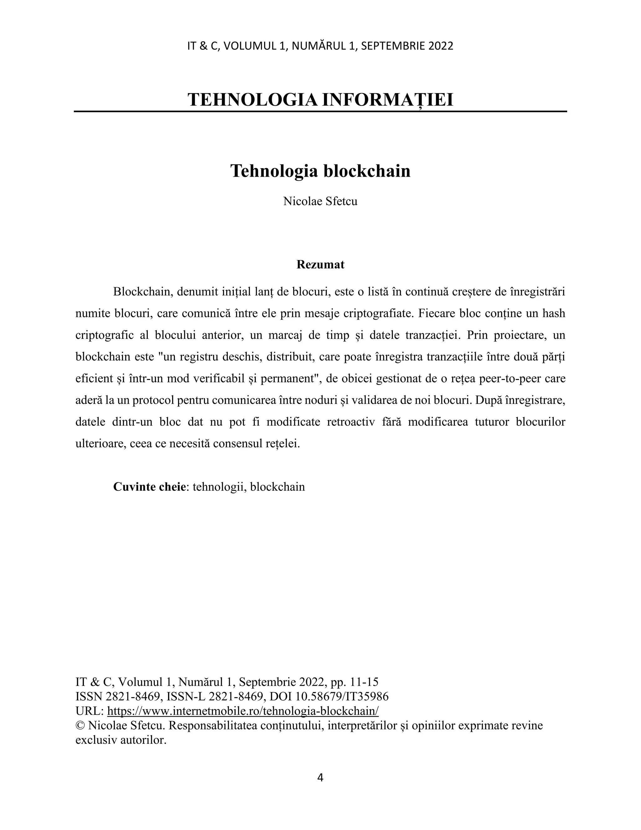 IT & C, VOLUMUL 1, NUMĂRUL 1, SEPTEMBRIE 2022
4
TEHNOLOGIA INFORMAȚIEI
Tehnologia blockchain
Nicolae Sfetcu
Rezumat
Blockchain, denumit inițial lanț de blocuri, este o listă în continuă creștere de înregistrări
numite blocuri, care comunică între ele prin mesaje criptografiate. Fiecare bloc conține un hash
criptografic al blocului anterior, un marcaj de timp și datele tranzacției. Prin proiectare, un
blockchain este "un registru deschis, distribuit, care poate înregistra tranzacțiile între două părți
eficient și într-un mod verificabil și permanent", de obicei gestionat de o rețea peer-to-peer care
aderă la un protocol pentru comunicarea între noduri și validarea de noi blocuri. După înregistrare,
datele dintr-un bloc dat nu pot fi modificate retroactiv fără modificarea tuturor blocurilor
ulterioare, ceea ce necesită consensul rețelei.
Cuvinte cheie: tehnologii, blockchain
IT & C, Volumul 1, Numărul 1, Septembrie 2022, pp. 11-15
ISSN 2821-8469, ISSN-L 2821-8469, DOI 10.58679/IT35986
URL: https://www.internetmobile.ro/tehnologia-blockchain/
© Nicolae Sfetcu. Responsabilitatea conținutului, interpretărilor și opiniilor exprimate revine
exclusiv autorilor.
 