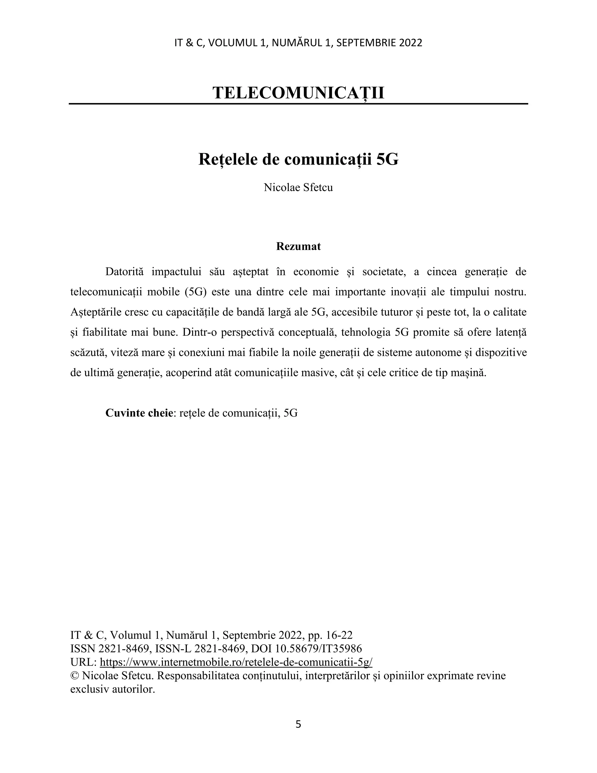 IT & C, VOLUMUL 1, NUMĂRUL 1, SEPTEMBRIE 2022
5
TELECOMUNICAȚII
Rețelele de comunicații 5G
Nicolae Sfetcu
Rezumat
Datorită impactului său așteptat în economie și societate, a cincea generație de
telecomunicații mobile (5G) este una dintre cele mai importante inovații ale timpului nostru.
Așteptările cresc cu capacitățile de bandă largă ale 5G, accesibile tuturor și peste tot, la o calitate
și fiabilitate mai bune. Dintr-o perspectivă conceptuală, tehnologia 5G promite să ofere latență
scăzută, viteză mare și conexiuni mai fiabile la noile generații de sisteme autonome și dispozitive
de ultimă generație, acoperind atât comunicațiile masive, cât și cele critice de tip mașină.
Cuvinte cheie: rețele de comunicații, 5G
IT & C, Volumul 1, Numărul 1, Septembrie 2022, pp. 16-22
ISSN 2821-8469, ISSN-L 2821-8469, DOI 10.58679/IT35986
URL: https://www.internetmobile.ro/retelele-de-comunicatii-5g/
© Nicolae Sfetcu. Responsabilitatea conținutului, interpretărilor și opiniilor exprimate revine
exclusiv autorilor.
 
