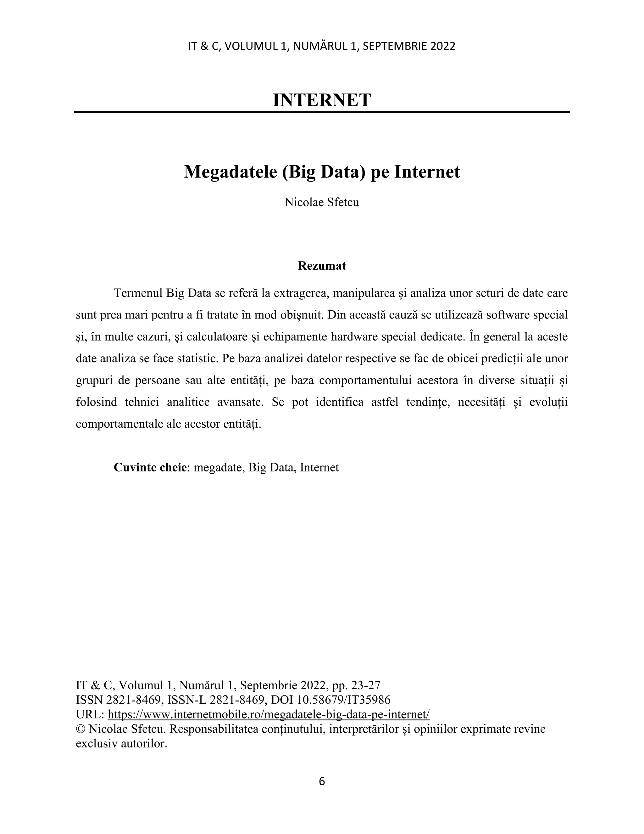 IT & C, VOLUMUL 1, NUMĂRUL 1, SEPTEMBRIE 2022
6
INTERNET
Megadatele (Big Data) pe Internet
Nicolae Sfetcu
Rezumat
Termenul Big Data se referă la extragerea, manipularea și analiza unor seturi de date care
sunt prea mari pentru a fi tratate în mod obișnuit. Din această cauză se utilizează software special
și, în multe cazuri, și calculatoare și echipamente hardware special dedicate. În general la aceste
date analiza se face statistic. Pe baza analizei datelor respective se fac de obicei predicții ale unor
grupuri de persoane sau alte entități, pe baza comportamentului acestora în diverse situații și
folosind tehnici analitice avansate. Se pot identifica astfel tendințe, necesități și evoluții
comportamentale ale acestor entități.
Cuvinte cheie: megadate, Big Data, Internet
IT & C, Volumul 1, Numărul 1, Septembrie 2022, pp. 23-27
ISSN 2821-8469, ISSN-L 2821-8469, DOI 10.58679/IT35986
URL: https://www.internetmobile.ro/megadatele-big-data-pe-internet/
© Nicolae Sfetcu. Responsabilitatea conținutului, interpretărilor și opiniilor exprimate revine
exclusiv autorilor.
 