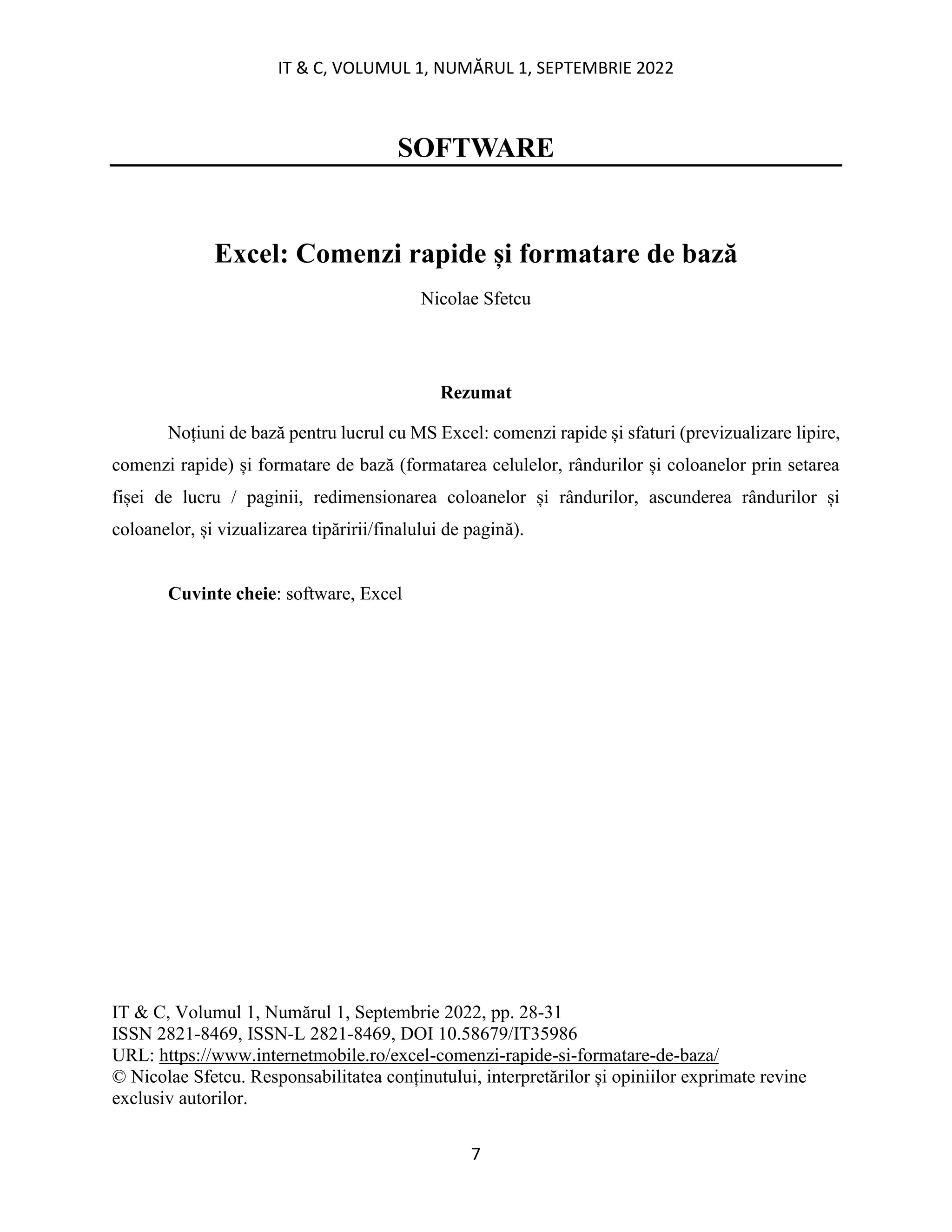 IT & C, VOLUMUL 1, NUMĂRUL 1, SEPTEMBRIE 2022
7
SOFTWARE
Excel: Comenzi rapide și formatare de bază
Nicolae Sfetcu
Rezumat
Noțiuni de bază pentru lucrul cu MS Excel: comenzi rapide și sfaturi (previzualizare lipire,
comenzi rapide) și formatare de bază (formatarea celulelor, rândurilor și coloanelor prin setarea
fișei de lucru / paginii, redimensionarea coloanelor și rândurilor, ascunderea rândurilor și
coloanelor, și vizualizarea tipăririi/finalului de pagină).
Cuvinte cheie: software, Excel
IT & C, Volumul 1, Numărul 1, Septembrie 2022, pp. 28-31
ISSN 2821-8469, ISSN-L 2821-8469, DOI 10.58679/IT35986
URL: https://www.internetmobile.ro/excel-comenzi-rapide-si-formatare-de-baza/
© Nicolae Sfetcu. Responsabilitatea conținutului, interpretărilor și opiniilor exprimate revine
exclusiv autorilor.
 