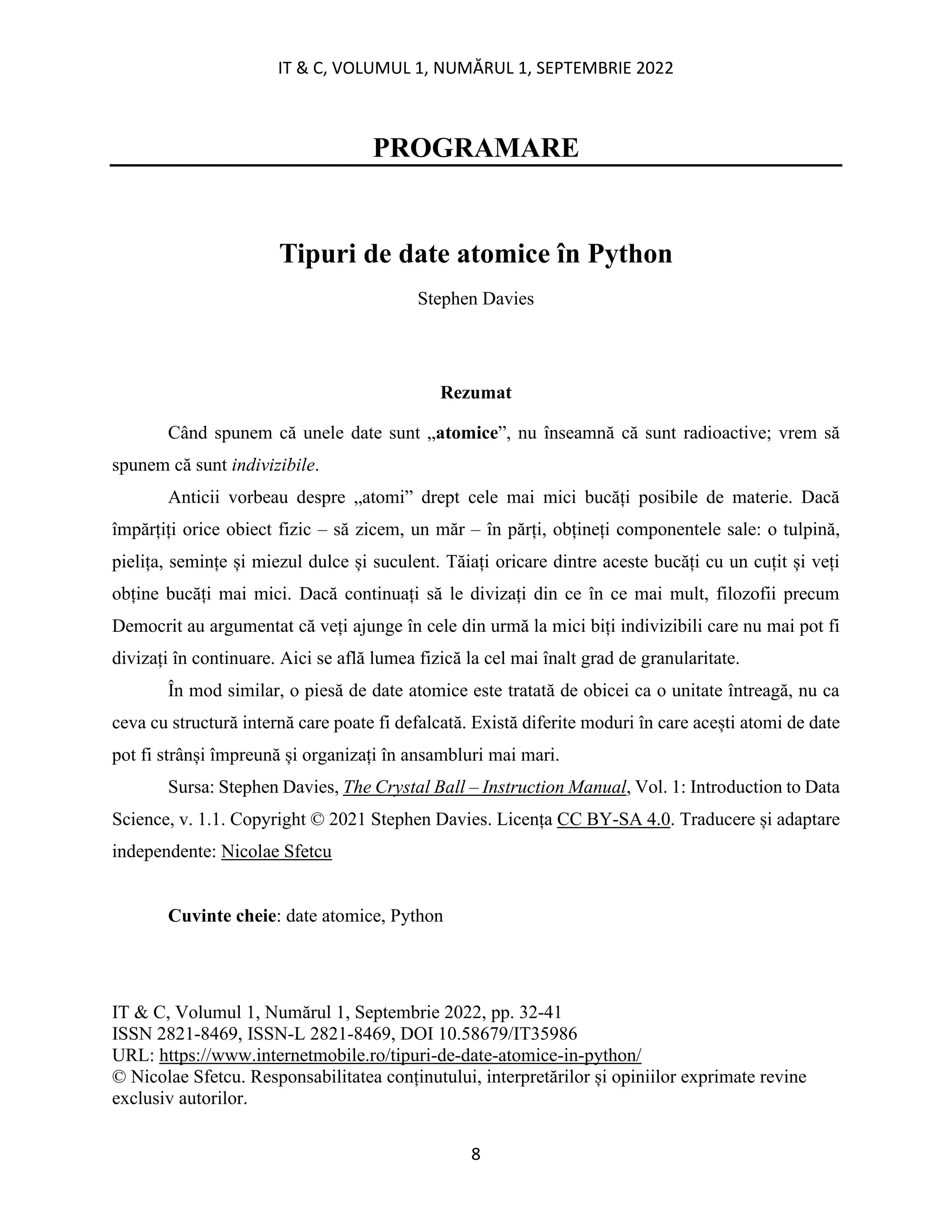 IT & C, VOLUMUL 1, NUMĂRUL 1, SEPTEMBRIE 2022
8
PROGRAMARE
Tipuri de date atomice în Python
Stephen Davies
Rezumat
Când spunem că unele date sunt „atomice”, nu înseamnă că sunt radioactive; vrem să
spunem că sunt indivizibile.
Anticii vorbeau despre „atomi” drept cele mai mici bucăți posibile de materie. Dacă
împărțiți orice obiect fizic – să zicem, un măr – în părți, obțineți componentele sale: o tulpină,
pielița, semințe și miezul dulce și suculent. Tăiați oricare dintre aceste bucăți cu un cuțit și veți
obține bucăți mai mici. Dacă continuați să le divizați din ce în ce mai mult, filozofii precum
Democrit au argumentat că veți ajunge în cele din urmă la mici biți indivizibili care nu mai pot fi
divizați în continuare. Aici se află lumea fizică la cel mai înalt grad de granularitate.
În mod similar, o piesă de date atomice este tratată de obicei ca o unitate întreagă, nu ca
ceva cu structură internă care poate fi defalcată. Există diferite moduri în care acești atomi de date
pot fi strânși împreună și organizați în ansambluri mai mari.
Sursa: Stephen Davies, The Crystal Ball – Instruction Manual, Vol. 1: Introduction to Data
Science, v. 1.1. Copyright © 2021 Stephen Davies. Licența CC BY-SA 4.0. Traducere și adaptare
independente: Nicolae Sfetcu
Cuvinte cheie: date atomice, Python
IT & C, Volumul 1, Numărul 1, Septembrie 2022, pp. 32-41
ISSN 2821-8469, ISSN-L 2821-8469, DOI 10.58679/IT35986
URL: https://www.internetmobile.ro/tipuri-de-date-atomice-in-python/
© Nicolae Sfetcu. Responsabilitatea conținutului, interpretărilor și opiniilor exprimate revine
exclusiv autorilor.
 
