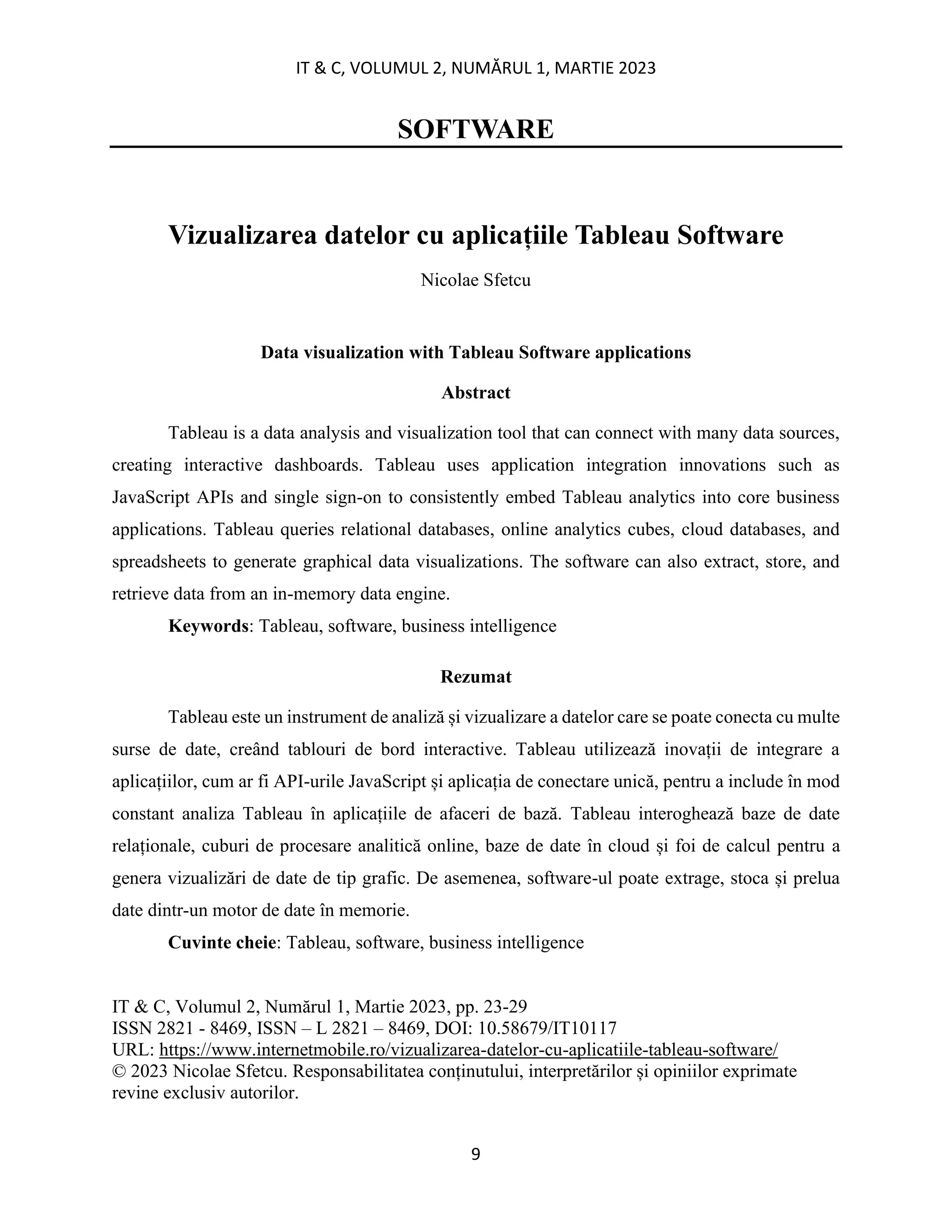 IT & C, VOLUMUL 2, NUMĂRUL 1, MARTIE 2023
9
SOFTWARE
Vizualizarea datelor cu aplicațiile Tableau Software
Nicolae Sfetcu
Data visualization with Tableau Software applications
Abstract
Tableau is a data analysis and visualization tool that can connect with many data sources,
creating interactive dashboards. Tableau uses application integration innovations such as
JavaScript APIs and single sign-on to consistently embed Tableau analytics into core business
applications. Tableau queries relational databases, online analytics cubes, cloud databases, and
spreadsheets to generate graphical data visualizations. The software can also extract, store, and
retrieve data from an in-memory data engine.
Keywords: Tableau, software, business intelligence
Rezumat
Tableau este un instrument de analiză și vizualizare a datelor care se poate conecta cu multe
surse de date, creând tablouri de bord interactive. Tableau utilizează inovații de integrare a
aplicațiilor, cum ar fi API-urile JavaScript și aplicația de conectare unică, pentru a include în mod
constant analiza Tableau în aplicațiile de afaceri de bază. Tableau interoghează baze de date
relaționale, cuburi de procesare analitică online, baze de date în cloud și foi de calcul pentru a
genera vizualizări de date de tip grafic. De asemenea, software-ul poate extrage, stoca și prelua
date dintr-un motor de date în memorie.
Cuvinte cheie: Tableau, software, business intelligence
IT & C, Volumul 2, Numărul 1, Martie 2023, pp. 23-29
ISSN 2821 - 8469, ISSN – L 2821 – 8469, DOI: 10.58679/IT10117
URL: https://www.internetmobile.ro/vizualizarea-datelor-cu-aplicatiile-tableau-software/
© 2023 Nicolae Sfetcu. Responsabilitatea conținutului, interpretărilor și opiniilor exprimate
revine exclusiv autorilor.
 