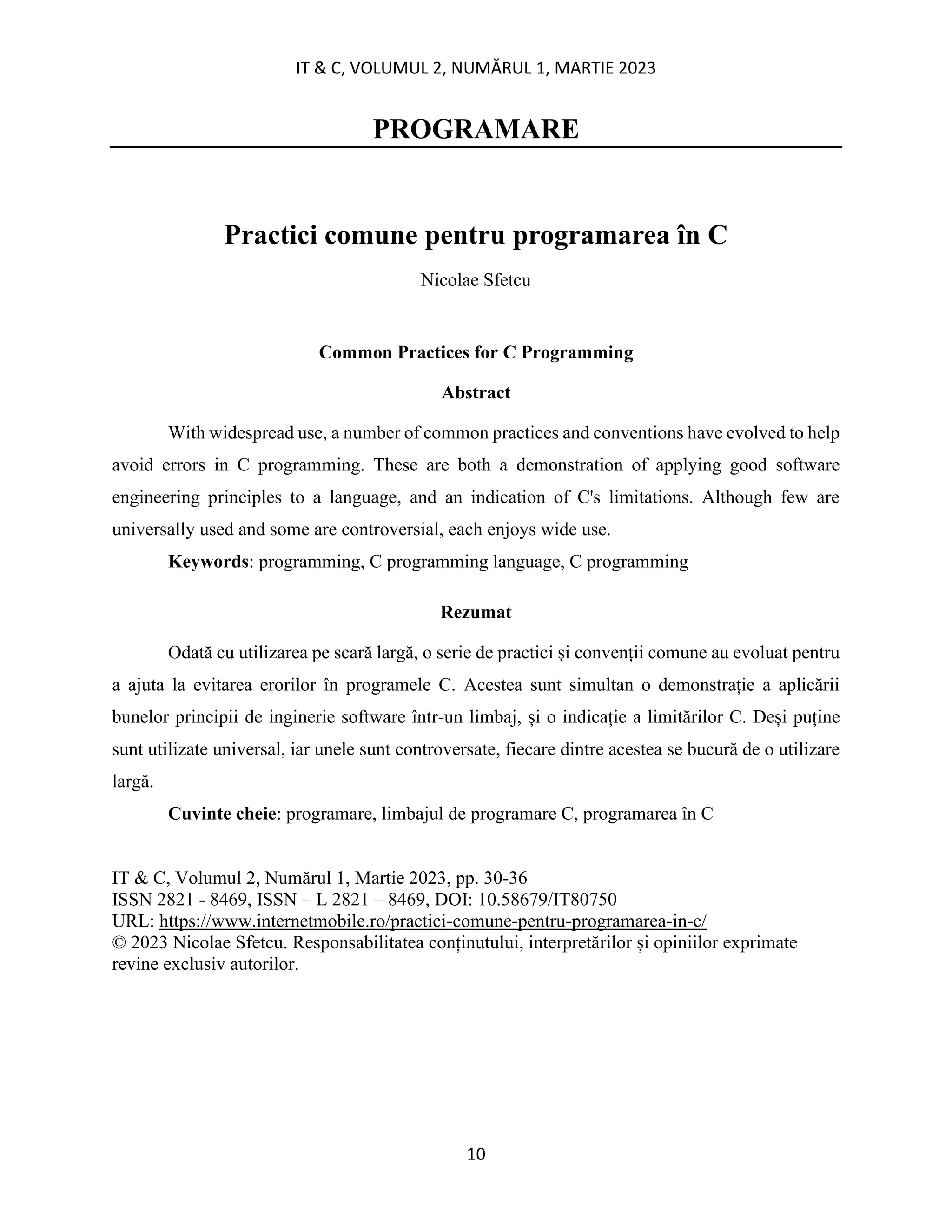 IT & C, VOLUMUL 2, NUMĂRUL 1, MARTIE 2023
10
PROGRAMARE
Practici comune pentru programarea în C
Nicolae Sfetcu
Common Practices for C Programming
Abstract
With widespread use, a number of common practices and conventions have evolved to help
avoid errors in C programming. These are both a demonstration of applying good software
engineering principles to a language, and an indication of C's limitations. Although few are
universally used and some are controversial, each enjoys wide use.
Keywords: programming, C programming language, C programming
Rezumat
Odată cu utilizarea pe scară largă, o serie de practici și convenții comune au evoluat pentru
a ajuta la evitarea erorilor în programele C. Acestea sunt simultan o demonstrație a aplicării
bunelor principii de inginerie software într-un limbaj, și o indicație a limitărilor C. Deși puține
sunt utilizate universal, iar unele sunt controversate, fiecare dintre acestea se bucură de o utilizare
largă.
Cuvinte cheie: programare, limbajul de programare C, programarea în C
IT & C, Volumul 2, Numărul 1, Martie 2023, pp. 30-36
ISSN 2821 - 8469, ISSN – L 2821 – 8469, DOI: 10.58679/IT80750
URL: https://www.internetmobile.ro/practici-comune-pentru-programarea-in-c/
© 2023 Nicolae Sfetcu. Responsabilitatea conținutului, interpretărilor și opiniilor exprimate
revine exclusiv autorilor.
 