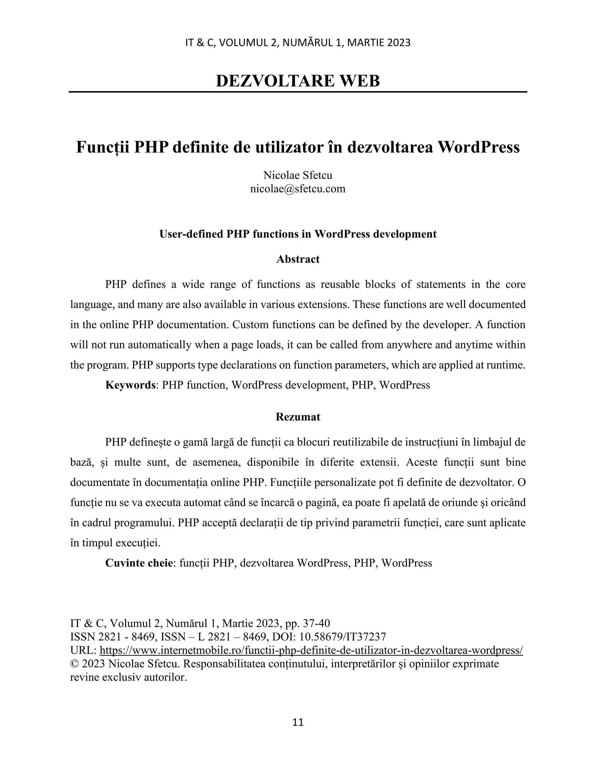 IT & C, VOLUMUL 2, NUMĂRUL 1, MARTIE 2023
11
DEZVOLTARE WEB
Funcții PHP definite de utilizator în dezvoltarea WordPress
Nicolae Sfetcu
nicolae@sfetcu.com
User-defined PHP functions in WordPress development
Abstract
PHP defines a wide range of functions as reusable blocks of statements in the core
language, and many are also available in various extensions. These functions are well documented
in the online PHP documentation. Custom functions can be defined by the developer. A function
will not run automatically when a page loads, it can be called from anywhere and anytime within
the program. PHP supports type declarations on function parameters, which are applied at runtime.
Keywords: PHP function, WordPress development, PHP, WordPress
Rezumat
PHP definește o gamă largă de funcții ca blocuri reutilizabile de instrucțiuni în limbajul de
bază, și multe sunt, de asemenea, disponibile în diferite extensii. Aceste funcții sunt bine
documentate în documentația online PHP. Funcțiile personalizate pot fi definite de dezvoltator. O
funcție nu se va executa automat când se încarcă o pagină, ea poate fi apelată de oriunde și oricând
în cadrul programului. PHP acceptă declarații de tip privind parametrii funcției, care sunt aplicate
în timpul execuției.
Cuvinte cheie: funcții PHP, dezvoltarea WordPress, PHP, WordPress
IT & C, Volumul 2, Numărul 1, Martie 2023, pp. 37-40
ISSN 2821 - 8469, ISSN – L 2821 – 8469, DOI: 10.58679/IT37237
URL: https://www.internetmobile.ro/functii-php-definite-de-utilizator-in-dezvoltarea-wordpress/
© 2023 Nicolae Sfetcu. Responsabilitatea conținutului, interpretărilor și opiniilor exprimate
revine exclusiv autorilor.
 