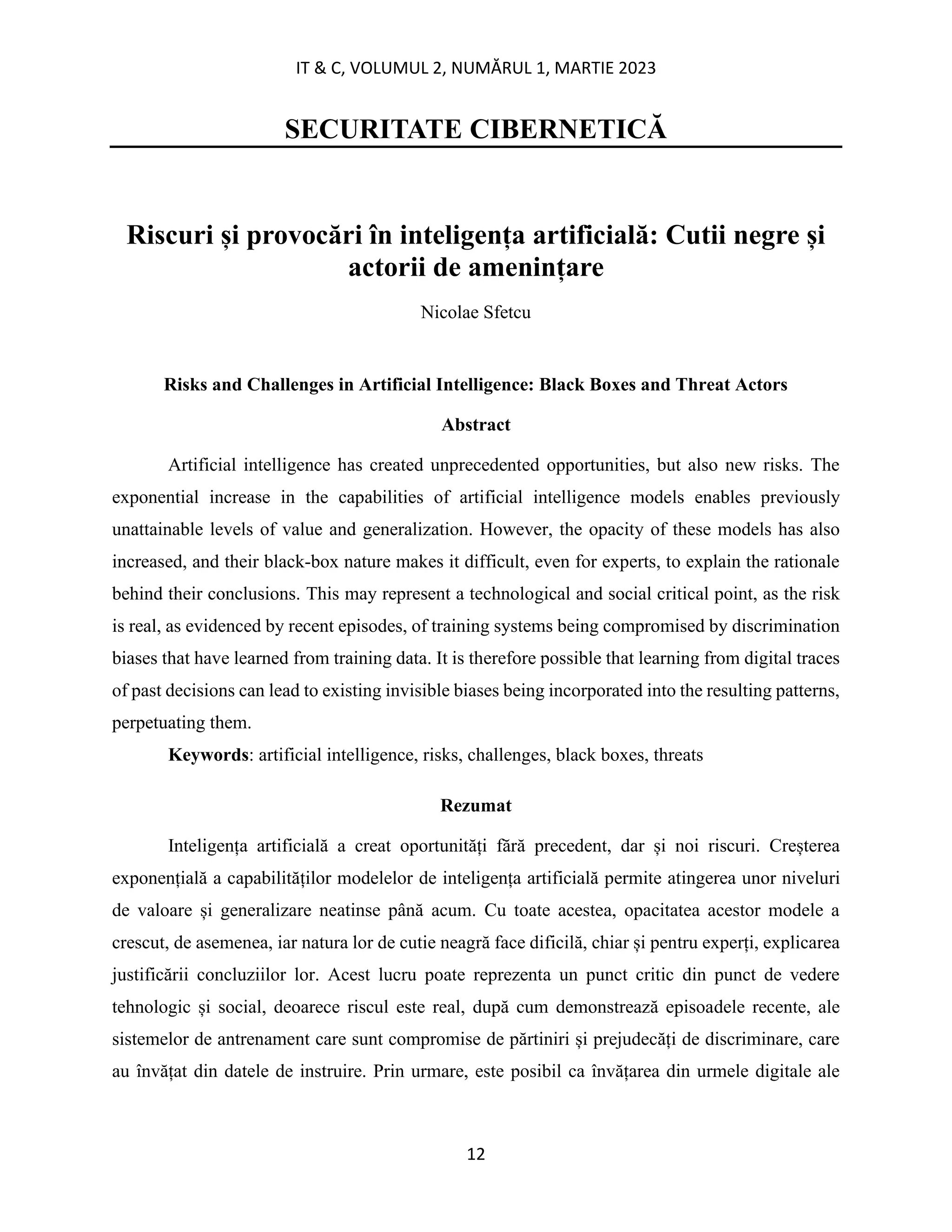 IT & C, VOLUMUL 2, NUMĂRUL 1, MARTIE 2023
12
SECURITATE CIBERNETICĂ
Riscuri și provocări în inteligența artificială: Cutii negre și
actorii de amenințare
Nicolae Sfetcu
Risks and Challenges in Artificial Intelligence: Black Boxes and Threat Actors
Abstract
Artificial intelligence has created unprecedented opportunities, but also new risks. The
exponential increase in the capabilities of artificial intelligence models enables previously
unattainable levels of value and generalization. However, the opacity of these models has also
increased, and their black-box nature makes it difficult, even for experts, to explain the rationale
behind their conclusions. This may represent a technological and social critical point, as the risk
is real, as evidenced by recent episodes, of training systems being compromised by discrimination
biases that have learned from training data. It is therefore possible that learning from digital traces
of past decisions can lead to existing invisible biases being incorporated into the resulting patterns,
perpetuating them.
Keywords: artificial intelligence, risks, challenges, black boxes, threats
Rezumat
Inteligența artificială a creat oportunități fără precedent, dar și noi riscuri. Creșterea
exponențială a capabilităților modelelor de inteligența artificială permite atingerea unor niveluri
de valoare și generalizare neatinse până acum. Cu toate acestea, opacitatea acestor modele a
crescut, de asemenea, iar natura lor de cutie neagră face dificilă, chiar și pentru experți, explicarea
justificării concluziilor lor. Acest lucru poate reprezenta un punct critic din punct de vedere
tehnologic și social, deoarece riscul este real, după cum demonstrează episoadele recente, ale
sistemelor de antrenament care sunt compromise de părtiniri și prejudecăți de discriminare, care
au învățat din datele de instruire. Prin urmare, este posibil ca învățarea din urmele digitale ale
 
