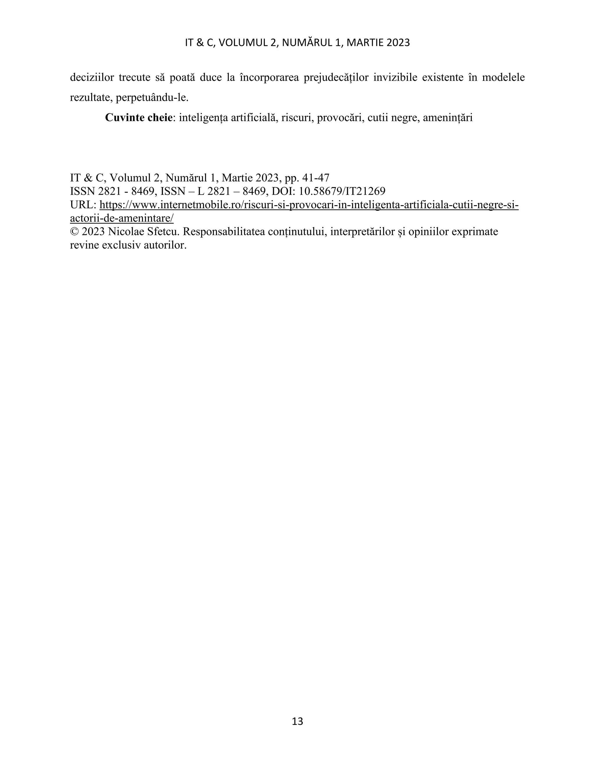 IT & C, VOLUMUL 2, NUMĂRUL 1, MARTIE 2023
13
deciziilor trecute să poată duce la încorporarea prejudecăților invizibile existente în modelele
rezultate, perpetuându-le.
Cuvinte cheie: inteligența artificială, riscuri, provocări, cutii negre, amenințări
IT & C, Volumul 2, Numărul 1, Martie 2023, pp. 41-47
ISSN 2821 - 8469, ISSN – L 2821 – 8469, DOI: 10.58679/IT21269
URL: https://www.internetmobile.ro/riscuri-si-provocari-in-inteligenta-artificiala-cutii-negre-si-
actorii-de-amenintare/
© 2023 Nicolae Sfetcu. Responsabilitatea conținutului, interpretărilor și opiniilor exprimate
revine exclusiv autorilor.
 