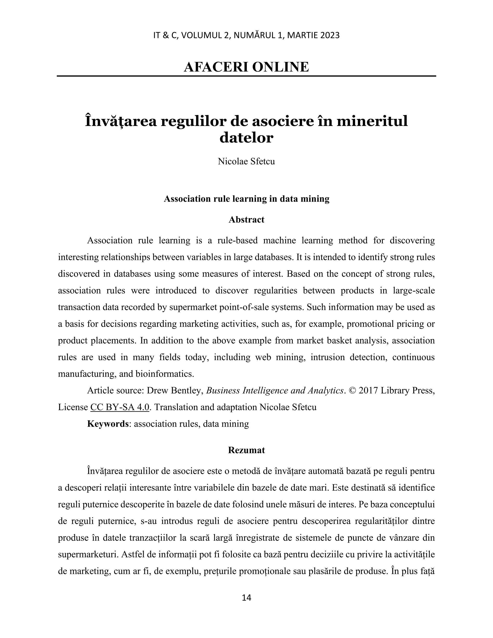 IT & C, VOLUMUL 2, NUMĂRUL 1, MARTIE 2023
14
AFACERI ONLINE
Învățarea regulilor de asociere în mineritul
datelor
Nicolae Sfetcu
Association rule learning in data mining
Abstract
Association rule learning is a rule-based machine learning method for discovering
interesting relationships between variables in large databases. It is intended to identify strong rules
discovered in databases using some measures of interest. Based on the concept of strong rules,
association rules were introduced to discover regularities between products in large-scale
transaction data recorded by supermarket point-of-sale systems. Such information may be used as
a basis for decisions regarding marketing activities, such as, for example, promotional pricing or
product placements. In addition to the above example from market basket analysis, association
rules are used in many fields today, including web mining, intrusion detection, continuous
manufacturing, and bioinformatics.
Article source: Drew Bentley, Business Intelligence and Analytics. © 2017 Library Press,
License CC BY-SA 4.0. Translation and adaptation Nicolae Sfetcu
Keywords: association rules, data mining
Rezumat
Învățarea regulilor de asociere este o metodă de învățare automată bazată pe reguli pentru
a descoperi relații interesante între variabilele din bazele de date mari. Este destinată să identifice
reguli puternice descoperite în bazele de date folosind unele măsuri de interes. Pe baza conceptului
de reguli puternice, s-au introdus reguli de asociere pentru descoperirea regularităților dintre
produse în datele tranzacțiilor la scară largă înregistrate de sistemele de puncte de vânzare din
supermarketuri. Astfel de informații pot fi folosite ca bază pentru deciziile cu privire la activitățile
de marketing, cum ar fi, de exemplu, prețurile promoționale sau plasările de produse. În plus față
 