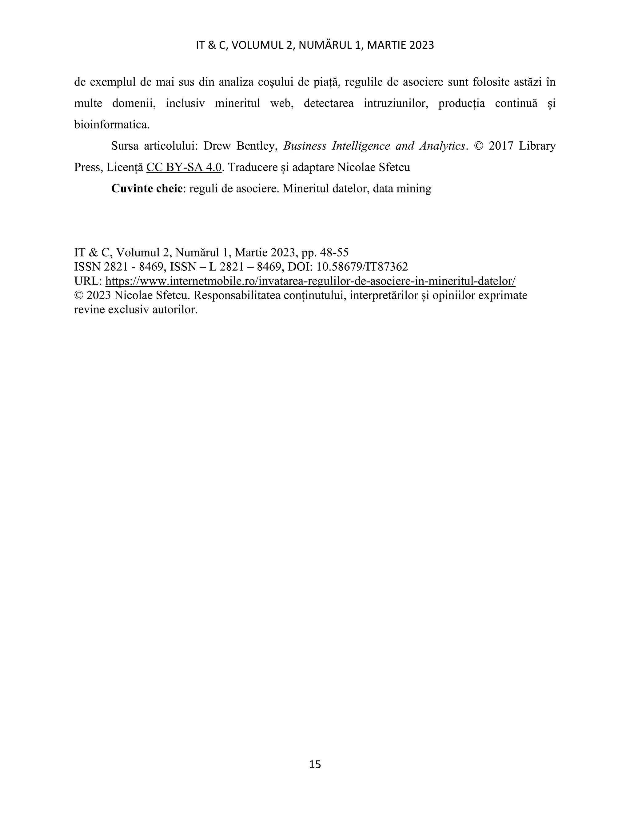 IT & C, VOLUMUL 2, NUMĂRUL 1, MARTIE 2023
15
de exemplul de mai sus din analiza coșului de piață, regulile de asociere sunt folosite astăzi în
multe domenii, inclusiv mineritul web, detectarea intruziunilor, producția continuă și
bioinformatica.
Sursa articolului: Drew Bentley, Business Intelligence and Analytics. © 2017 Library
Press, Licență CC BY-SA 4.0. Traducere și adaptare Nicolae Sfetcu
Cuvinte cheie: reguli de asociere. Mineritul datelor, data mining
IT & C, Volumul 2, Numărul 1, Martie 2023, pp. 48-55
ISSN 2821 - 8469, ISSN – L 2821 – 8469, DOI: 10.58679/IT87362
URL: https://www.internetmobile.ro/invatarea-regulilor-de-asociere-in-mineritul-datelor/
© 2023 Nicolae Sfetcu. Responsabilitatea conținutului, interpretărilor și opiniilor exprimate
revine exclusiv autorilor.
 