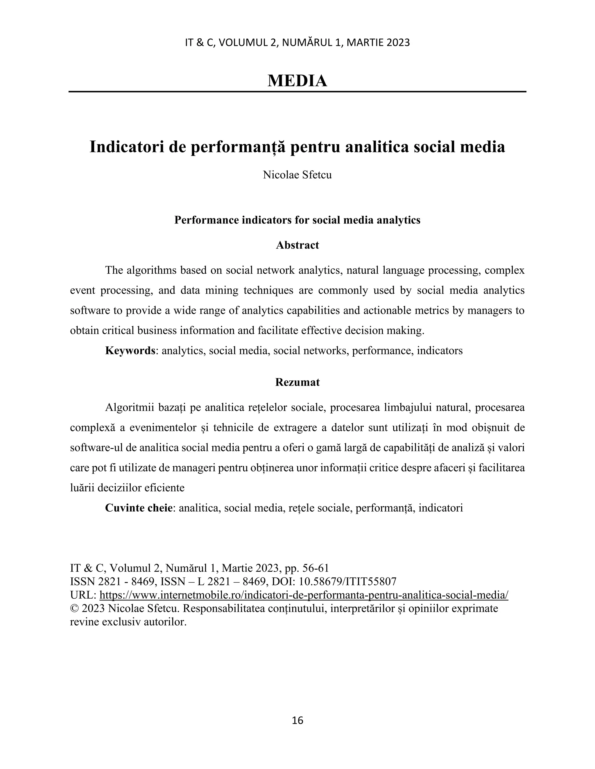 IT & C, VOLUMUL 2, NUMĂRUL 1, MARTIE 2023
16
MEDIA
Indicatori de performanță pentru analitica social media
Nicolae Sfetcu
Performance indicators for social media analytics
Abstract
The algorithms based on social network analytics, natural language processing, complex
event processing, and data mining techniques are commonly used by social media analytics
software to provide a wide range of analytics capabilities and actionable metrics by managers to
obtain critical business information and facilitate effective decision making.
Keywords: analytics, social media, social networks, performance, indicators
Rezumat
Algoritmii bazați pe analitica rețelelor sociale, procesarea limbajului natural, procesarea
complexă a evenimentelor și tehnicile de extragere a datelor sunt utilizați în mod obișnuit de
software-ul de analitica social media pentru a oferi o gamă largă de capabilități de analiză și valori
care pot fi utilizate de manageri pentru obținerea unor informații critice despre afaceri și facilitarea
luării deciziilor eficiente
Cuvinte cheie: analitica, social media, rețele sociale, performanță, indicatori
IT & C, Volumul 2, Numărul 1, Martie 2023, pp. 56-61
ISSN 2821 - 8469, ISSN – L 2821 – 8469, DOI: 10.58679/ITIT55807
URL: https://www.internetmobile.ro/indicatori-de-performanta-pentru-analitica-social-media/
© 2023 Nicolae Sfetcu. Responsabilitatea conținutului, interpretărilor și opiniilor exprimate
revine exclusiv autorilor.
 