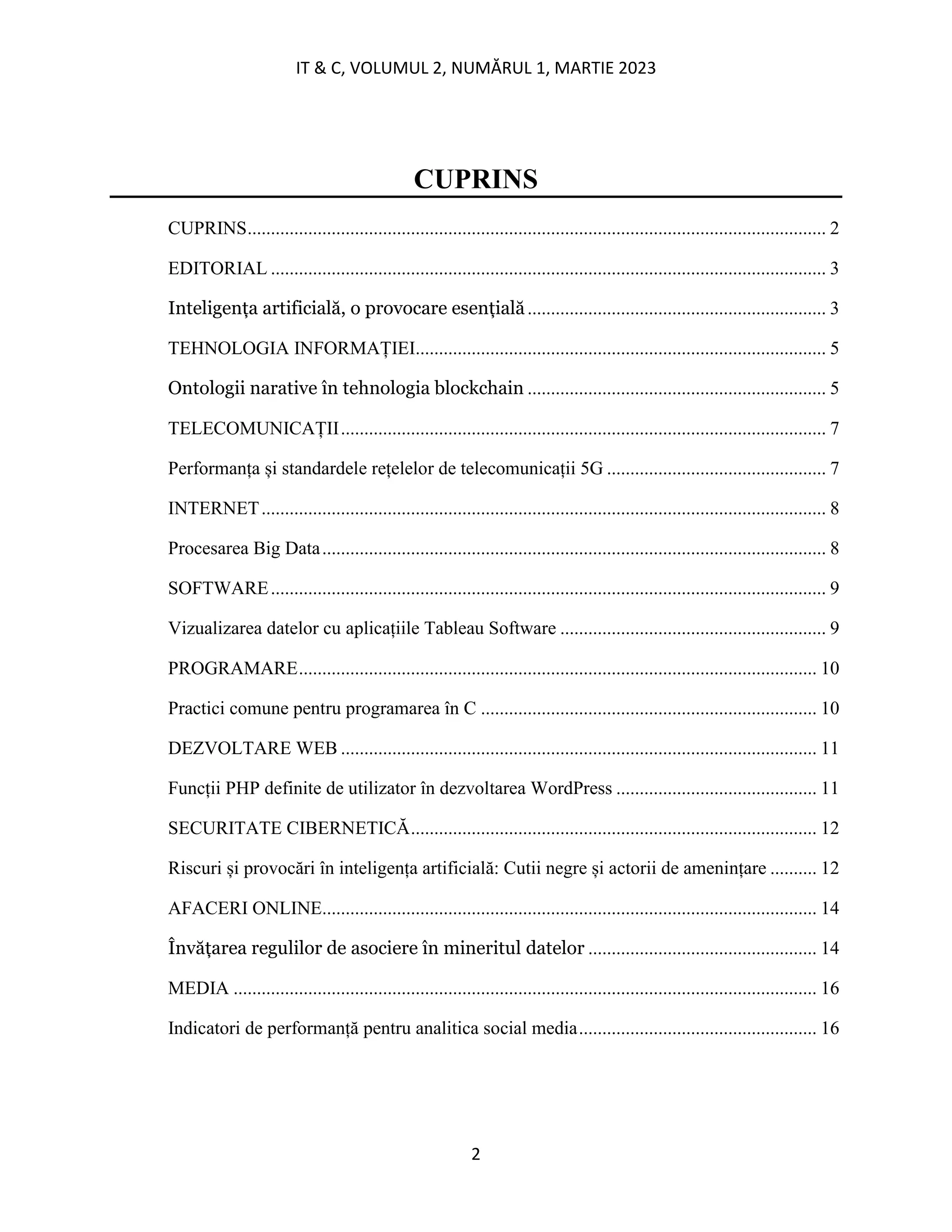 IT & C, VOLUMUL 2, NUMĂRUL 1, MARTIE 2023
2
CUPRINS
CUPRINS............................................................................................................................ 2
EDITORIAL ....................................................................................................................... 3
Inteligența artificială, o provocare esențială................................................................ 3
TEHNOLOGIA INFORMAȚIEI........................................................................................ 5
Ontologii narative în tehnologia blockchain ................................................................ 5
TELECOMUNICAȚII........................................................................................................ 7
Performanța și standardele rețelelor de telecomunicații 5G ............................................... 7
INTERNET......................................................................................................................... 8
Procesarea Big Data............................................................................................................ 8
SOFTWARE....................................................................................................................... 9
Vizualizarea datelor cu aplicațiile Tableau Software ......................................................... 9
PROGRAMARE............................................................................................................... 10
Practici comune pentru programarea în C ........................................................................ 10
DEZVOLTARE WEB ...................................................................................................... 11
Funcții PHP definite de utilizator în dezvoltarea WordPress ........................................... 11
SECURITATE CIBERNETICĂ....................................................................................... 12
Riscuri și provocări în inteligența artificială: Cutii negre și actorii de amenințare .......... 12
AFACERI ONLINE.......................................................................................................... 14
Învățarea regulilor de asociere în mineritul datelor ................................................. 14
MEDIA ............................................................................................................................. 16
Indicatori de performanță pentru analitica social media................................................... 16
 