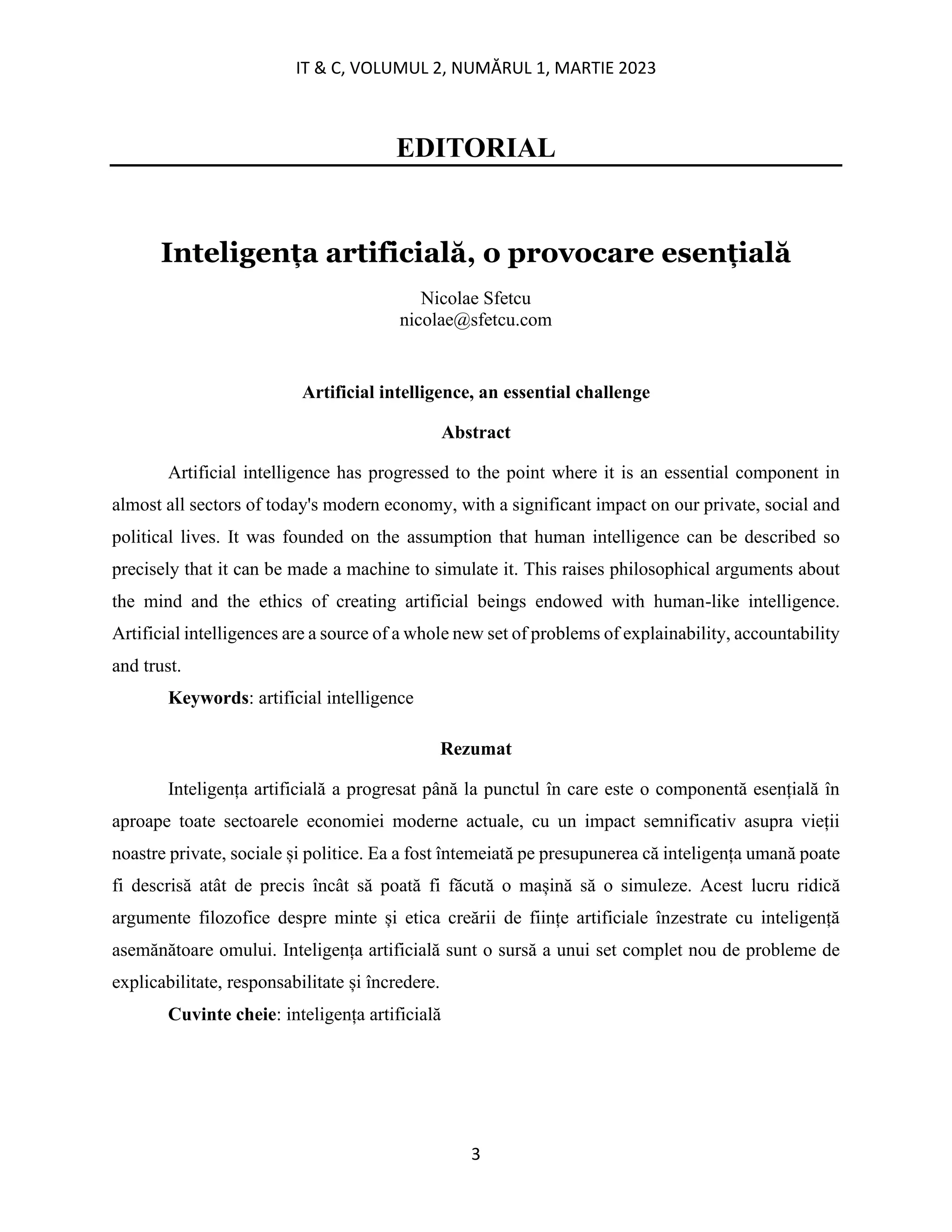 IT & C, VOLUMUL 2, NUMĂRUL 1, MARTIE 2023
3
EDITORIAL
Inteligența artificială, o provocare esențială
Nicolae Sfetcu
nicolae@sfetcu.com
Artificial intelligence, an essential challenge
Abstract
Artificial intelligence has progressed to the point where it is an essential component in
almost all sectors of today's modern economy, with a significant impact on our private, social and
political lives. It was founded on the assumption that human intelligence can be described so
precisely that it can be made a machine to simulate it. This raises philosophical arguments about
the mind and the ethics of creating artificial beings endowed with human-like intelligence.
Artificial intelligences are a source of a whole new set of problems of explainability, accountability
and trust.
Keywords: artificial intelligence
Rezumat
Inteligența artificială a progresat până la punctul în care este o componentă esențială în
aproape toate sectoarele economiei moderne actuale, cu un impact semnificativ asupra vieții
noastre private, sociale și politice. Ea a fost întemeiată pe presupunerea că inteligența umană poate
fi descrisă atât de precis încât să poată fi făcută o mașină să o simuleze. Acest lucru ridică
argumente filozofice despre minte și etica creării de ființe artificiale înzestrate cu inteligență
asemănătoare omului. Inteligența artificială sunt o sursă a unui set complet nou de probleme de
explicabilitate, responsabilitate și încredere.
Cuvinte cheie: inteligența artificială
 