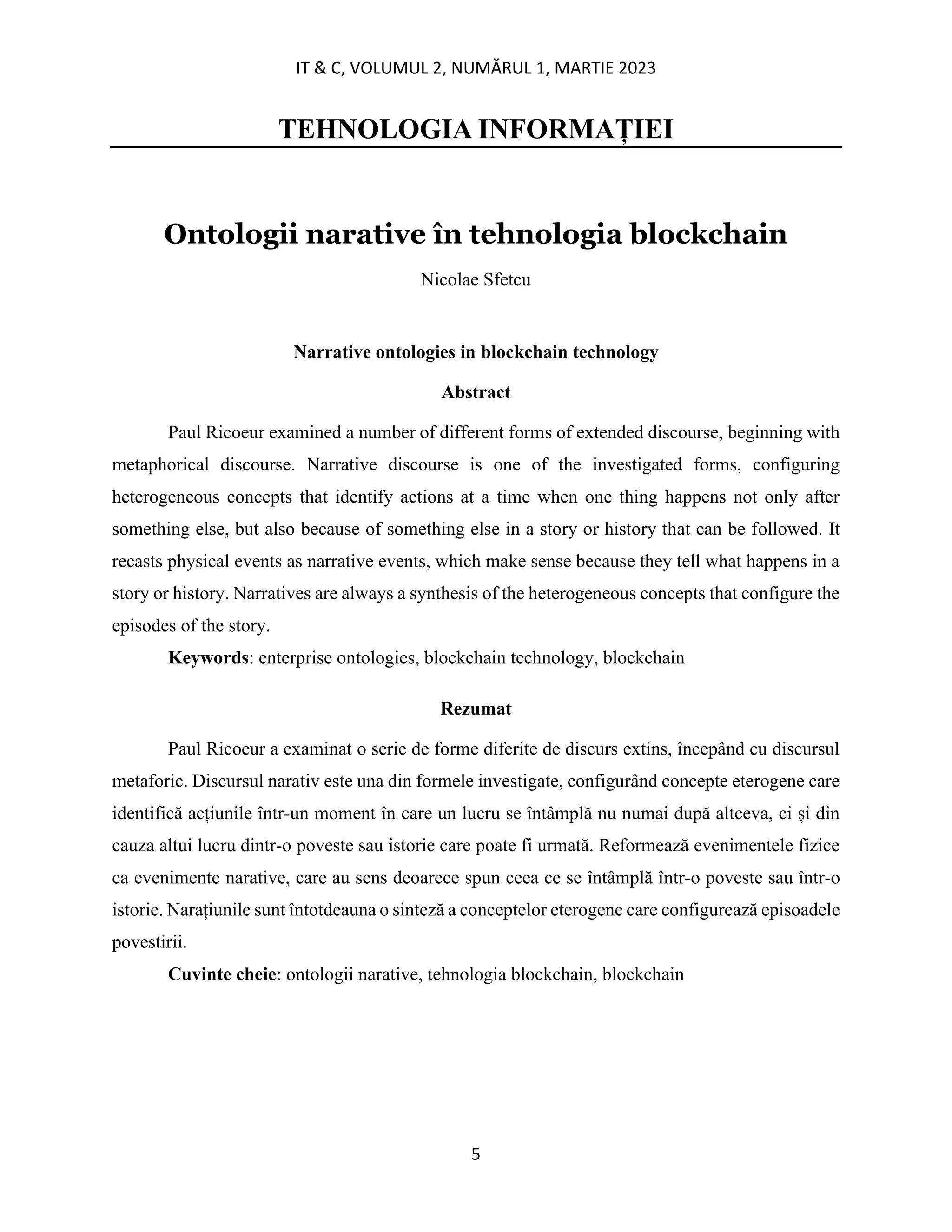 IT & C, VOLUMUL 2, NUMĂRUL 1, MARTIE 2023
5
TEHNOLOGIA INFORMAȚIEI
Ontologii narative în tehnologia blockchain
Nicolae Sfetcu
Narrative ontologies in blockchain technology
Abstract
Paul Ricoeur examined a number of different forms of extended discourse, beginning with
metaphorical discourse. Narrative discourse is one of the investigated forms, configuring
heterogeneous concepts that identify actions at a time when one thing happens not only after
something else, but also because of something else in a story or history that can be followed. It
recasts physical events as narrative events, which make sense because they tell what happens in a
story or history. Narratives are always a synthesis of the heterogeneous concepts that configure the
episodes of the story.
Keywords: enterprise ontologies, blockchain technology, blockchain
Rezumat
Paul Ricoeur a examinat o serie de forme diferite de discurs extins, începând cu discursul
metaforic. Discursul narativ este una din formele investigate, configurând concepte eterogene care
identifică acțiunile într-un moment în care un lucru se întâmplă nu numai după altceva, ci și din
cauza altui lucru dintr-o poveste sau istorie care poate fi urmată. Reformează evenimentele fizice
ca evenimente narative, care au sens deoarece spun ceea ce se întâmplă într-o poveste sau într-o
istorie. Narațiunile sunt întotdeauna o sinteză a conceptelor eterogene care configurează episoadele
povestirii.
Cuvinte cheie: ontologii narative, tehnologia blockchain, blockchain
 