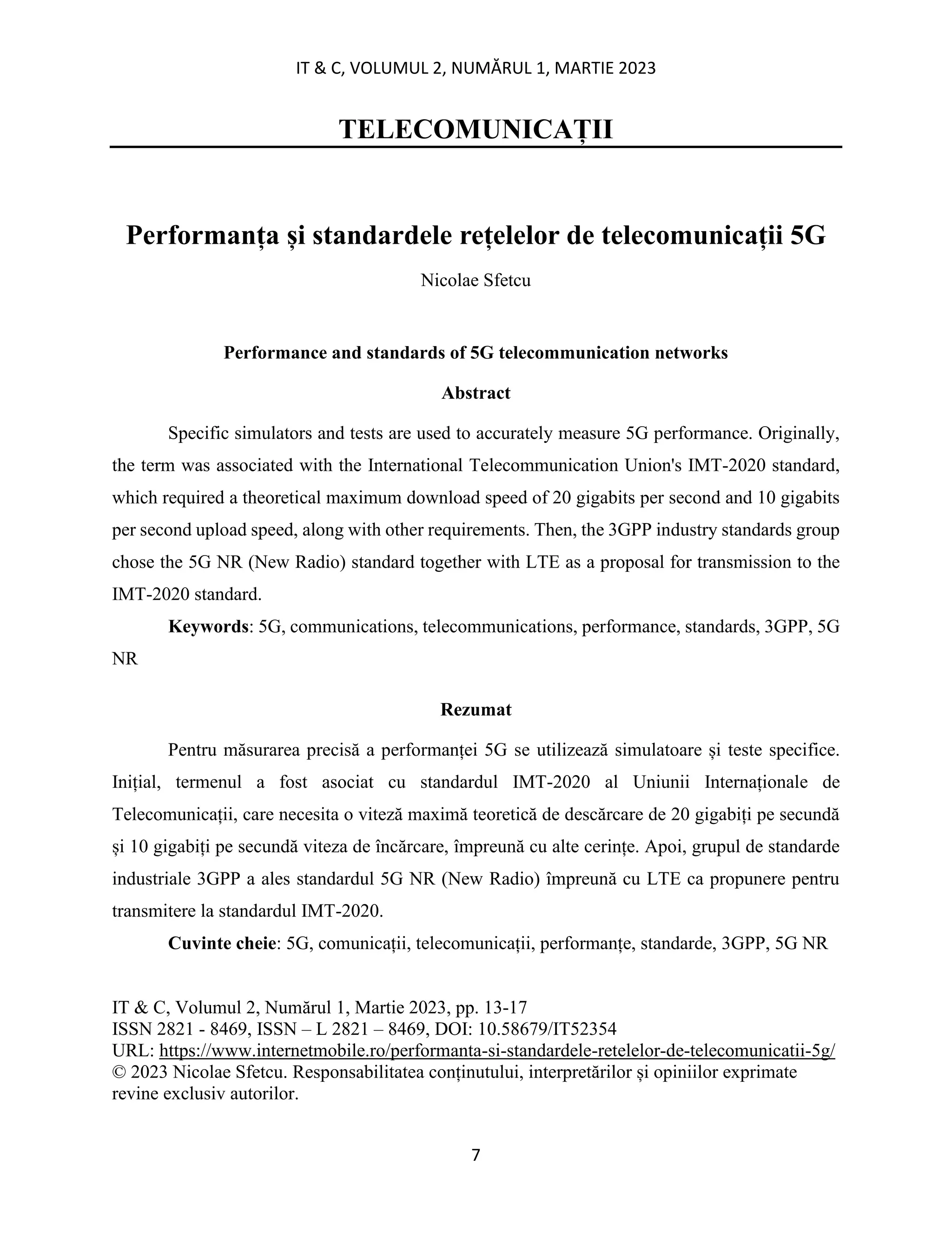 IT & C, VOLUMUL 2, NUMĂRUL 1, MARTIE 2023
7
TELECOMUNICAȚII
Performanța și standardele rețelelor de telecomunicații 5G
Nicolae Sfetcu
Performance and standards of 5G telecommunication networks
Abstract
Specific simulators and tests are used to accurately measure 5G performance. Originally,
the term was associated with the International Telecommunication Union's IMT-2020 standard,
which required a theoretical maximum download speed of 20 gigabits per second and 10 gigabits
per second upload speed, along with other requirements. Then, the 3GPP industry standards group
chose the 5G NR (New Radio) standard together with LTE as a proposal for transmission to the
IMT-2020 standard.
Keywords: 5G, communications, telecommunications, performance, standards, 3GPP, 5G
NR
Rezumat
Pentru măsurarea precisă a performanței 5G se utilizează simulatoare și teste specifice.
Inițial, termenul a fost asociat cu standardul IMT-2020 al Uniunii Internaționale de
Telecomunicații, care necesita o viteză maximă teoretică de descărcare de 20 gigabiți pe secundă
și 10 gigabiți pe secundă viteza de încărcare, împreună cu alte cerințe. Apoi, grupul de standarde
industriale 3GPP a ales standardul 5G NR (New Radio) împreună cu LTE ca propunere pentru
transmitere la standardul IMT-2020.
Cuvinte cheie: 5G, comunicații, telecomunicații, performanțe, standarde, 3GPP, 5G NR
IT & C, Volumul 2, Numărul 1, Martie 2023, pp. 13-17
ISSN 2821 - 8469, ISSN – L 2821 – 8469, DOI: 10.58679/IT52354
URL: https://www.internetmobile.ro/performanta-si-standardele-retelelor-de-telecomunicatii-5g/
© 2023 Nicolae Sfetcu. Responsabilitatea conținutului, interpretărilor și opiniilor exprimate
revine exclusiv autorilor.
 