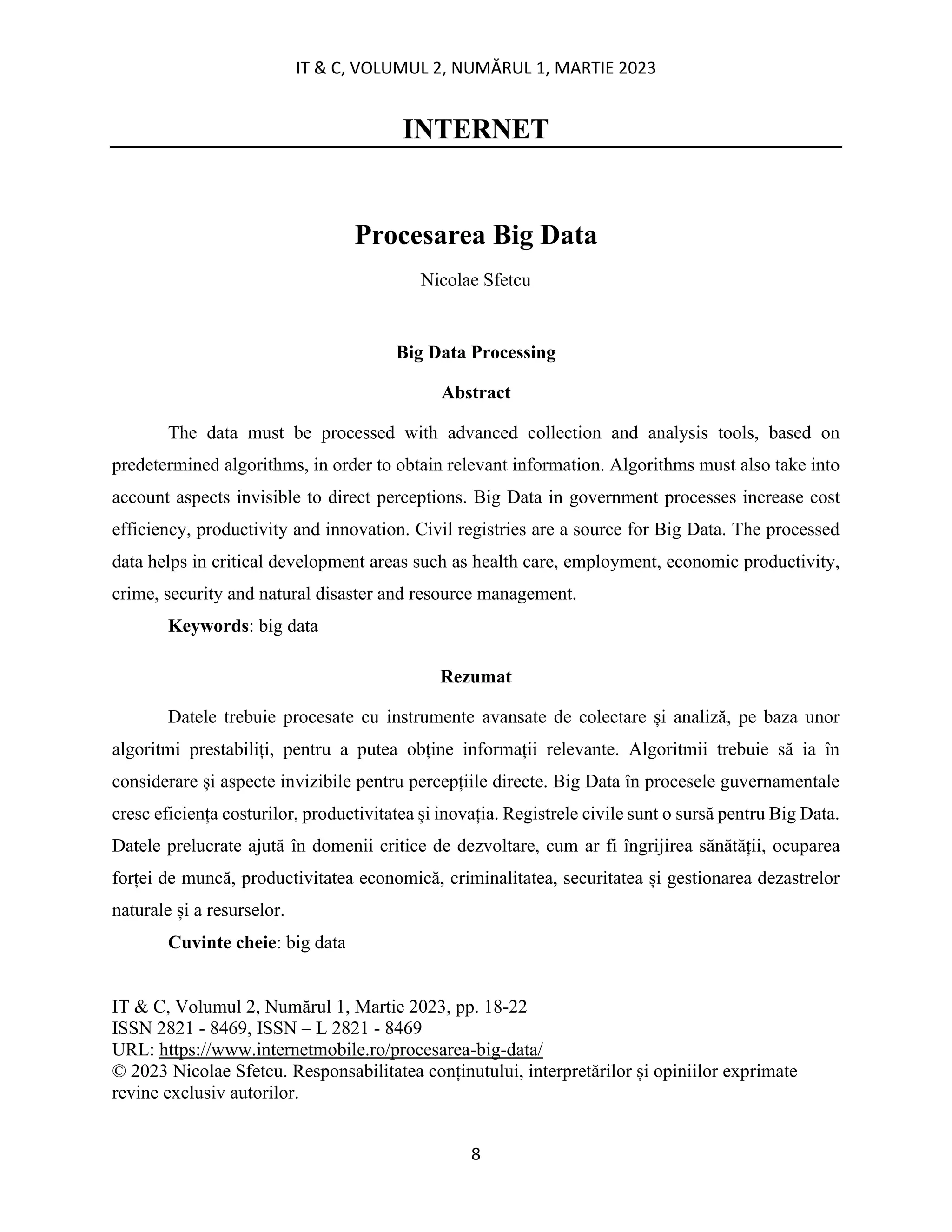 IT & C, VOLUMUL 2, NUMĂRUL 1, MARTIE 2023
8
INTERNET
Procesarea Big Data
Nicolae Sfetcu
Big Data Processing
Abstract
The data must be processed with advanced collection and analysis tools, based on
predetermined algorithms, in order to obtain relevant information. Algorithms must also take into
account aspects invisible to direct perceptions. Big Data in government processes increase cost
efficiency, productivity and innovation. Civil registries are a source for Big Data. The processed
data helps in critical development areas such as health care, employment, economic productivity,
crime, security and natural disaster and resource management.
Keywords: big data
Rezumat
Datele trebuie procesate cu instrumente avansate de colectare și analiză, pe baza unor
algoritmi prestabiliți, pentru a putea obține informații relevante. Algoritmii trebuie să ia în
considerare și aspecte invizibile pentru percepțiile directe. Big Data în procesele guvernamentale
cresc eficiența costurilor, productivitatea și inovația. Registrele civile sunt o sursă pentru Big Data.
Datele prelucrate ajută în domenii critice de dezvoltare, cum ar fi îngrijirea sănătății, ocuparea
forței de muncă, productivitatea economică, criminalitatea, securitatea și gestionarea dezastrelor
naturale și a resurselor.
Cuvinte cheie: big data
IT & C, Volumul 2, Numărul 1, Martie 2023, pp. 18-22
ISSN 2821 - 8469, ISSN – L 2821 - 8469
URL: https://www.internetmobile.ro/procesarea-big-data/
© 2023 Nicolae Sfetcu. Responsabilitatea conținutului, interpretărilor și opiniilor exprimate
revine exclusiv autorilor.
 