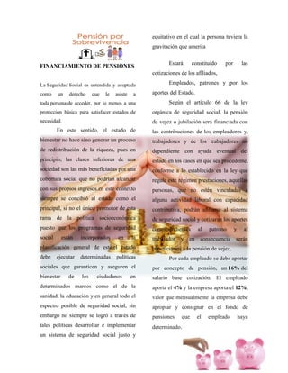 FINANCIAMIENTO DE PENSIONES
La Seguridad Social es entendida y aceptada
como un derecho que le asiste a
toda persona de acceder, por lo menos a una
protección básica para satisfacer estados de
necesidad.
En este sentido, el estado de
bienestar no hace sino generar un proceso
de redistribución de la riqueza, pues en
principio, las clases inferiores de una
sociedad son las más beneficiadas por una
cobertura social que no podrían alcanzar
con sus propios ingresos.en este contexto
siempre se concibió al estado como el
principal, si no el único promotor de esta
rama de la política socioeconómica
puesto que los programas de seguridad
social están incorporados en la
planificación general de este,el estado
debe ejecutar determinadas políticas
sociales que garanticen y aseguren el
bienestar de los ciudadanos en
determinados marcos como el de la
sanidad, la educación y en general todo el
espectro posible de seguridad social, sin
embargo no siempre se logró a través de
tales políticas desarrollar e implementar
un sistema de seguridad social justo y
equitativo en el cual la persona tuviera la
gravitación que amerita
Estará constituido por las
cotizaciones de los afiliados,
Empleados, patrones y por los
aportes del Estado.
Según el artículo 66 de la ley
orgánica de seguridad social, la pensión
de vejez o jubilación será financiada con
las contribuciones de los empleadores y,
trabajadores y de los trabajadores no
dependiente con ayuda eventual del
estado en los casos en que sea procedente,
conforme a lo establecido en la ley que
regule este régimen prestaciones, aquellas
personas, que no estén vinculadas a
alguna actividad laboral con capacidad
contributiva, podrán afiliarse al sistema
de seguridad social y cotizaran los aportes
correspondientes al patrono y al
trabajador y en consecuencia serán
beneficiarios a la pensión de vejez.
Por cada empleado se debe aportar
por concepto de pensión, un 16% del
salario base cotización. El empleado
aporta el 4% y la empresa aporta el 12%,
valor que mensualmente la empresa debe
apropiar y consignar en el fondo de
pensiones que el empleado haya
determinado.
 