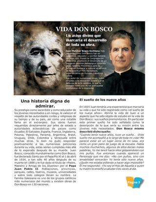 Un aviso divino que
marcaría el desarrollo
de toda su obra.
VIDA DON BOSCO
Juan Melchor Bosco Occhiena más
conocido como Don Bosco fue un
sacerdote, educador y escritor italiano
del siglo XIX. Fundó la Congregación
Salesiana, promovió el desarrollo de un
moderno sistema pedagógico conocido
como Sistema Preventivo para la
formación humana y cultural al servicio
de la juventud más necesitada,
especialmente en Europa y América
Latina
Fue autor de numerosas obras, todas
dirigidas a la educación juvenil y a la
defensa de la fe católica, lo que lo
destaca como uno de los principales
promotores de la imprenta.
Una historia digna de
admirar.
Su prestigio como sacerdote y como educador de
los jóvenes necesitados o en riesgo, le valieron el
respeto de las autoridades civiles y religiosas de
su tiempo y de su país, así como una notable
fama en el extranjero. Sus obras fueron
requeridas directamente por jefes de estado y
autoridades eclesiásticas de países como
Ecuador, El Salvador, España, Francia, Inglaterra,
Polonia, Palestina, Panamá, Argentina, Brasil,
Uruguay, Chile, Colombia y Venezuela entre
muchas otras. Si bien no pudo responder
positivamente a las numerosas peticiones
durante su vida, estas serían cumplidas más allá
de lo esperado después de su muerte. Juan
Bosco, conocido mundialmente como Don Bosco,
fue declarado Santo por el Papa Pío XI el 1 de abril
de 1934, a tan sólo 46 años después de su
muerte en 1888 y le fue dado el título de «Padre,
Maestro y Amigo de los Jóvenes» por el Papa
Juan Pablo II. Poblaciones, provincias,
parques, calles, teatros, museos, universidades
y sobre todo colegios llevan su nombre. La
Familia Salesiana es uno de los grupos católicos
más numerosos del mundo y existen obras de
Don Bosco en 130 naciones.
El sueño de los nueve años
En 1825 Juan tendría una experiencia que marcaría
su vida y que ha sido registrada como «el sueño de
los nueve años». Abriría la vida de Juan a un
aspecto que ha sido objeto de estudio en la vida de
Don Bosco: sus sueños premonitorios. En particular
este primer sueño ha sido señalado como la
descripción de lo que sería su misión entre los
jóvenes más necesitados. Don Bosco mismo
describió dicho sueño:
“Cuando tenía nueve años, tuve un sueño... ¡Este
sueño me acompañó a lo largo de toda mi vida! Me
pareció estar en un lugar cerca de mi casa, era
como un gran patio de juego de la escuela. Había
muchos muchachos, algunos de ellos decían malas
palabras, Yo me lancé hacia ellos golpeándoles con
mis puños. Fue entonces cuando apareció un
Personaje que me dijo: «No con puños, sino con
amabilidad vencerás» Yo tenía sólo nueve años.
¿Quién me estaba pidiendo a hacer algo imposible?
Él me respondió: «Yo soy el Hijo de Aquella a quien
tu madre te enseñó a saludar tres veces al día.
Pagina 3
 