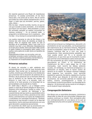 De repente apareció una Mujer de majestuosa
presencia. Yo estaba confundido. El me llevó
hacia ella y me tomó de la mano. Me di cuenta
que todos los niños habían desaparecido y en su
lugar vi todo tipo de animales: perros, gatos,
osos, lobos...
Ella me dijo: «Hazte humilde, fuerte y lo que tú
ves que sucede a estos animales , tú lo tendrás
que hacer con mis hijos». Miré alrededor y vi que
los animales salvajes se habían convertido en
mansos corderos ... Yo no entendí nada… y
pregunté a la Señora que me lo explicara... Ella
me dijo: «A su tiempo lo comprenderás todo»”.
Los sueños marcarían la vida de Don Bosco y los
mismos han sido motivo de estudios ya desde su
tiempo. Pero en especial este sueño ha sido el
derrotero de su apostolado, pese a que Juan no lo
entendió muy bien y tuvo diferentes interpretaciones
en el seno de su familia. Sería sólo hasta 1846 cuando
el padre Cafasso le aconsejaría darle crédito a sus
sueños como parte de un plan divino en beneficio de
las almas.
Especialmente la frase «no con puños, sino con
amabilidad vencerás a estos muchachos» será la
base del futuro sistema preventivo de Don Bosco y
su inspiración en la espiritualidad salesiana.
Primeros estudios
El deseo de estudiar y salir adelante son
características en la vida de Juan durante este
período. Para luchar por la realización de sus
sueños, tendría que enfrentarse a los obstáculos
que provenían de la situación de pobreza de su
familia y de la oposición de su hermano Antonio
que lo prefería en las faenas del campo. Ni
Antonio ni José irían a la escuela. Juan en
cambio sí lo hará gracias a la tenacidad de su
personalidad y a la ayuda de su madre.
En 1828 deja I Becchi y va a trabajar como
pastor a casa de la familia Moglia en Moncucco,
distante ocho kilómetros. Desde su niñez, Juan
demuestra un espíritu de liderazgo y las
características del que sería su apostolado entre
los jóvenes al reunir niños y jóvenes en los ratos
libres y entretenerlos con actos de malabarismo
y anécdotas con mensajes formativos. También
comienza en ese tiempo a insistir en la idea del
sacerdocio, hecho este que demostraría con una
gran devoción y asistencia sacramental.
En noviembre de 1829 Juan se encontraría con
un anciano sacerdote, Melchor Calosso, quien
Cuidad donde nació
Juan Bosco Occhiena
Turín Italia.
admiraría en el joven su inteligencia y, devoción y le
prometería ver por sus estudios, con la perspectiva
del matrimonio de su hermano Antonio, Margarita
divide la propiedad y deja la casa de I Becchi a su
hijastro mientras ella va a vivir con José a
Sussambrino. Este acontecimiento posibilita que
Juan pueda asistir por fin a la escuela en
Castelnuovo, lo que hizo que el muchacho tuviera
que caminar cinco kilómetros cuatro veces por día.
El 4 de noviembre de 1831 comienza sus estudios
secundarios en Chieri, a 12 kilómetros de
Castelnuovo de Asti y para pagar las 12 liras
mensuales, Juan recorre las aldeas pidiendo
ayudas, sin embargo, su memoria prodigiosa y su
dedicación al estudio, bien lo hacen centro de
aprecio en la región. Al realizar diversos trabajos
para pagarse sus estudios, Juan aprende
pastelería, sastrería, ferretería, zapatería y muchos
otros oficios que después le servirían para sus
muchachos. Se convierte además en maestro del
teatro, música, prestidigitación y funda un
movimiento juvenil al que llama «La Sociedad de la
Alegría». Es promovido varias veces en el colegio y
es sin duda el mejor estudiante.
Congregación Salesiana
Don Bosco era un sacerdote diocesano, comienza a
desarrollar la idea de una comunidad religiosa que
pudiera continuar su misión. Pero semejante plan
era contraproducente en una época en la que se
agudizaba la lucha entre el poder del Estado y de la
Iglesia.
Pagina 4
 