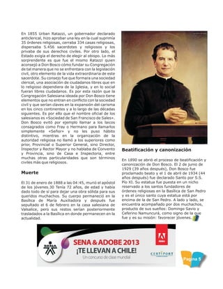 En 1855 Urban Ratazzi, un gobernador declarado
anticlerical, hizo aprobar una ley en la cual suprimía
35 órdenes religiosas, cerraba 334 casas religiosas,
dispersaba 5.456 sacerdotes y religiosos y los
privaba de sus derechos civiles. Por otro lado, el
Estado exigía el derecho de elegir al obispo. Lo más
sorprendente es que fue el mismo Ratazzi quien
aconsejó a Don Bosco cómo fundar su Congregación
de tal manera que no se enfrentara con la legislación
civil, otro elemento de la vida extraordinaria de este
sacerdote. Su consejo fue que formara una sociedad
clerical, una asociación de ciudadanos libres que en
lo religioso dependiera de la Iglesia, y en lo social
fueran libres ciudadanos. Es por esta razón que la
Congregación Salesiana ideada por Don Bosco tiene
elementos que no entran en conflicto con la sociedad
civil y que serían claves en la expansión del carisma
en los cinco continentes y a lo largo de las décadas
siguientes. Es por ello que el nombre oficial de los
salesianos es «Sociedad de San Francisco de Sales».
Don Bosco evitó por ejemplo llamar a los laicos
consagrados como Fray o Hermano para llamarlos
simplemente «Señor» y no les puso hábito
distintivo, mientras en la organización de la
autoridad religiosa no llamó a los superiores como
prior, Provincial o Superior General, sino Director,
Inspector y Rector Mayor y no hablaba de Convento
y Provincia, sino de Casa e Inspectoria, entre
muchas otras particularidades que son términos
civiles más que religiosos.
Muerte
El 31 de enero de 1888 a las 04:45, murió el apóstol
de los jóvenes.30 Tenía 72 años, de edad y había
dado todo de sí para dejar una obra sólida para sus
queridos muchachos. Su cuerpo permaneció en la
Basílica de María Auxiliadora y después fue
sepultado el 6 de febrero en la casa salesiana de
Valsalice, pero sus restos serían posteriormente
trasladados a la Basílica en donde permanecen en la
actualidad.
Pagina 5
Beatificación y canonización
En 1890 se abrió el proceso de beatificación y
canonización de Don Bosco. El 2 de junio de
1929 (39 años después), Don Bosco fue
proclamado beato y el 1 de abril de 1934 (44
años después) fue declarado Santo por S.S.
Pío XI. Su estatua fue puesta en un nicho
reservado a los santos fundadores de
órdenes religiosas en la Basílica de San Pedro
y es el único santo cuya estatua está por
encima de la de San Pedro. A lado y lado, se
encuentra acompañado por dos muchachos,
producto de sus sueños: Domingo Savio y
Ceferino Namuncurá, como signo de la que
fue y es su misión: favorecer jóvenes.
 