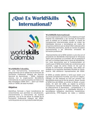 ¿Qué Es WorldSkills
International?
WorldSkills International.
Es una organización que tiene como objetivo principal
mejorar los estándares y las normas de formación
para el trabajo en el ámbito mundial, a través de
competencias internacionales donde se miden las
habilidades técnicas y tecnológicas por medio de
proyectos prácticos que se desarrollan cada dos años
en diferentes escenarios, donde se reúnen 52 países
representando a las diferentes entidades de
formación profesional
Representantes de la SENA asisten a una cita con el
presidente de WorldSkills Internacional en Shizouka
Japón para presentar a la entidad. Allí se sustenta él
por qué La entidad debía hacer parte de WorldSkills,
con unos documentos que lo fundamentaban en
cuanto que el SENA tenía todas las condiciones para
asumirlo. Luego de varios meses en los que se
estudió la información presentada, esta debía ser
avalada en la siguiente asamblea Mundial en Viena,
Austria. Allá asistieron representantes del SENA.
El SENA ya estaba adentro y tenía que asistir a la
siguiente competencia mundial, que fué en Calgary,
Canadá. Un año después se hizo por primera vez
WorldSKills Américas en Rio de Janeiro, Brasil. Donde
el SENA hizo del SENAI, su similar en Brasil, un gran
aliado. En abril del 2009, se realizó la primera
competencia nacional WorldSkills Colombia, donde
se seleccionaron 8 Aprendices - competidores y 6
instructores- expertos en 6 habilidades técnicas y
tecnológicas: soldadura, electrónica, mecatrónica,
gastronomía, ITPC-Soporte de redes y robótica
WorldSkills Colombia.
Es una herramienta fundamental del
aseguramiento de la calidad de la Dirección de
Formación Profesional Integral del Servicio
Nacional de Aprendizaje – SENA, mediante
alianza con la organización WorldSkills
International, la cual se proyecta con base en el
Plan Estratégico SENA 2011 – 2014 con Visión
2020 un “SENA, de clase mundial”.
Objetivo
Identificar, formular y hacer transferencia de
conocimientos que permitan la actualización,
entrenamiento e intercambio de buenas
prácticas, con el fin de elevar la calidad de la
Formación Profesional Integral del SENA,
contribuyendo así con la productividad del país.
Pagina 6
 