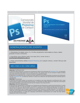 >>Estudiantes de edades entre 13 y 22 años actualmente matriculados en Sena y deben
presentar ID para verificación.
>>Inscribirse como máximo hasta 3 de mayo 2013, enviar correo a
acachampionship@sena.edu.co
>>Tener conocimientos sólidos (en cualquier idioma y versión CS6 que esté
disponible)
Adobe® Photoshop
GENERALIDADES DEL EVENTO
MECÁNICA DE CONCURSO
Fase uno: Certificación ACA
El aprendiz debe presentar el examen de certificación sobre la herramienta de y al momento
de iniciar el examen debe seleccionar la casilla que dice “Yes, please enter me into Certiport's Adobe Certified
Associate World Championship”, como se muestra en la siguiente imagen:
El aspirante al campeonato que no seleccione esta casilla al momento de presentar el examen de certificación
ACA de , no podrá ser tenido en cuenta en la selección del representante de Colombia para el
campeonato.
Fase dos: inscripciones
El aspirante solo podrá realizar la inscripción en la medida en que haya obtenido la certificación ACA y haya
seleccionado la casilla mencionada anteriormente. La inscripción se debe realizar por medio de un formulario
que estará habilitado a partir del 15 de abril de 2013 hasta el 3 de mayo de 2013.
Fase tres: selección representante
El aprendiz que representará a Colombia en el Campeonato de Photoshop se seleccionará teniendo en cuenta
el puntaje más alto y en caso de empate, se tendrá en cuenta el menor tiempo de ejecución del examen. En
caso de que el aprendiz seleccionado exprese la no participación del Campeonato Mundial, se tendrán en
cuenta los aprendices que le siguen consecutivamente de acuerdo al puntaje obtenido. Se notificará por
medio de comunicado electrónico (Onbase) al Director Regional, Subdirector de Centro y al(a) aprendiz que
ha sido seleccionado(a) y se debe dar respuesta confirmando la participación por tardar dos días hábiles
después de recibir el comunicado.
Photoshop CS6
Photoshop CS6
Pagina 7
 