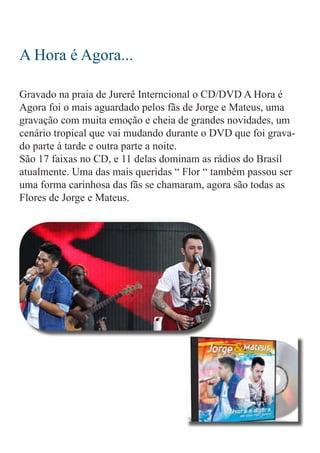 A Hora é Agora...
Gravado na praia de Jurerê Interncional o CD/DVD A Hora é
Agora foi o mais aguardado pelos fãs de Jorge e Mateus, uma
gravação com muita emoção e cheia de grandes novidades, um
cenário tropical que vai mudando durante o DVD que foi grava-
do parte á tarde e outra parte a noite.
São 17 faixas no CD, e 11 delas dominam as rádios do Brasil
atualmente. Uma das mais queridas “ Flor “ também passou ser
uma forma carinhosa das fãs se chamaram, agora são todas as
Flores de Jorge e Mateus.
 