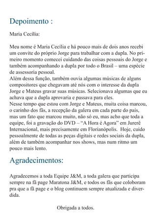 Depoimento :
Agradecimentos:
Maria Cecília:
Meu nome é Maria Cecília e há pouco mais de dois anos recebi
um convite do próprio Jorge para trabalhar com a dupla. No pri-
meiro momento comecei cuidando das coisas pessoais do Jorge e
também acompanhando a dupla por todo o Brasil – uma espécie
de assessoria pessoal.
Além dessa função, também ouvia algumas músicas de alguns
compositores que chegavam até nós com o interesse da dupla
Jorge e Mateus gravar suas músicas. Selecionava algumas que eu
achava que a dupla aprovaria e passava para eles.
Nesse tempo que estou com Jorge e Mateus, muita coisa marcou,
o carinho dos fãs, a recepção da galera em cada parte do país,
mas um fato que marcou muito, não só eu, mas acho que toda a
equipe, foi a gravação do DVD – “A Hora é Agora” em Jurerê
Internacional, mais precisamente em Florianópolis. Hoje, cuido
pessoalmente de todas as peças digitais e redes sociais da dupla,
além de também acompanhar nos shows, mas num ritmo um
pouco mais lento.
Agradecemos a toda Equipe J&M, a toda galera que participa
sempre na fã page Maratona J&M, e todos os fãs que coloboram
pra que a fã page e o blog continuem sempre atualizada e diver-
dida.
					 Obrigada a todos.
 