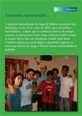 História
A primeira Apresentação...
A primeira apresentação de Jorge & Mateus aconteceu em
Itumbiara, no dia 26 de maio de 2005, para um público
universitário. A dupla que se conheceu através de amigos
comuns, se apresentou como Jorge e Mateus Pedro na boa-
te Lunna Music Bar, em Itumbiara, cidade natal deles.
O público aprovou a nova dupla e apostando naquele su-
cesso que nascia ali, Jorge e Mateus deram continuidade ao
trabalho.
 