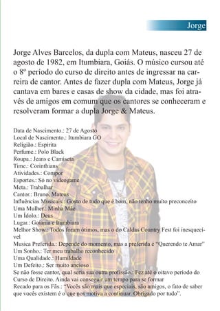 Jorge
Jorge Alves Barcelos, da dupla com Mateus, nasceu 27 de
agosto de 1982, em Itumbiara, Goiás. O músico cursou até
o 8º período do curso de direito antes de ingressar na car-
reira de cantor. Antes de fazer dupla com Mateus, Jorge já
cantava em bares e casas de show da cidade, mas foi atra-
vés de amigos em comum que os cantores se conheceram e
resolveram formar a dupla Jorge & Mateus.
Data de Nascimento.: 27 de Agosto
Local de Nascimento.: Itumbiara GO
Religião.: Espírita
Perfume.: Polo Black
Roupa.: Jeans e Camiseta
Time.: Corinthians
Atividades.: Compor
Esportes.: Só no videogame
Meta.: Trabalhar
Cantor.: Bruno, Mateus
Influências Musicais.: Gosto de tudo que é bom, não tenho muito preconceito
Uma Mulher.: Minha Mãe
Um Ídolo.: Deus
Lugar.: Goiania e Itumbiara
Melhor Show.: Todos foram ótimos, mas o do Caldas Country Fest foi inesquecí-
vel
Musica Preferida.: Depende do momento, mas a preferida é “Querendo te Amar”
Um Sonho.: Ter meu trabalho reconhecido
Uma Qualidade.: Humildade
Um Defeito.: Ser muito ancioso
Se não fosse cantor, qual seria sua outra profissão.: Fez até o oitavo período do
Curso de Direito. Ainda vai conseguir um tempo para se formar
Recado para os Fãs.: “Vocês são mais que especiais, são amigos, o fato de saber
que vocês existem é o que nos motiva a continuar. Obrigado por tudo”.
 