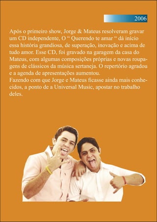 2006
Após o primeiro show, Jorge & Mateus resolveram gravar
um CD independente, O “ Querendo te amar “ dá início
essa história grandiosa, de superação, inovação e acima de
tudo amor. Esse CD, foi gravado na garagem da casa do
Mateus, com algumas composições próprias e novas roupa-
gens de clássicos da música sertaneja. O repertório agradou
e a agenda de apresentações aumentou.
Fazendo com que Jorge e Mateus ficasse ainda mais conhe-
cidos, a ponto de a Universal Music, apostar no trabalho
deles.
 