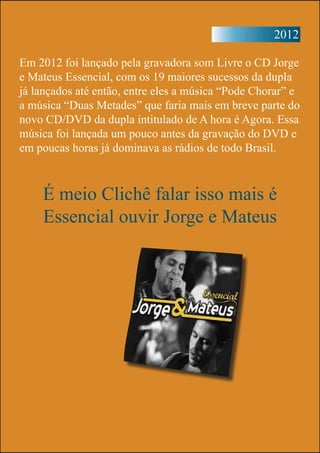 2012
Em 2012 foi lançado pela gravadora som Livre o CD Jorge
e Mateus Essencial, com os 19 maiores sucessos da dupla
já lançados até então, entre eles a música “Pode Chorar” e
a música “Duas Metades” que faria mais em breve parte do
novo CD/DVD da dupla intitulado de A hora é Agora. Essa
música foi lançada um pouco antes da gravação do DVD e
em poucas horas já dominava as rádios de todo Brasil.
É meio Clichê falar isso mais é
Essencial ouvir Jorge e Mateus
 