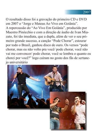 2007
O resultado disso foi a gravação do primeiro CD e DVD
em 2007 o “Jorge e Mateus Ao Vivo em Goiânia”.
A repercussão do “Ao Vivo Em Goiânia”, produzido por
Maestro Pinócchio e com a direção de áudio de Ivan Mia-
zato, foi tão imediata, que a dupla, além de ver o seu pri-
meiro grande sucesso, a canção “Pode Chorar”, estourar
por todo o Brasil, ganhou disco de ouro. Os versos “pode
chorar, mas eu não volto pra você/ pode chorar, você não
vai me convencer/ pode chorar, você se lembra o quanto eu
chorei por você?” logo caíram no gosto dos fãs de sertane-
jo universitário
 