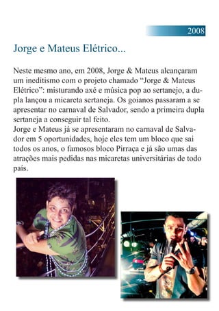 2008
Jorge e Mateus Elétrico...
Neste mesmo ano, em 2008, Jorge & Mateus alcançaram
um ineditismo com o projeto chamado “Jorge & Mateus
Elétrico”: misturando axé e música pop ao sertanejo, a du-
pla lançou a micareta sertaneja. Os goianos passaram a se
apresentar no carnaval de Salvador, sendo a primeira dupla
sertaneja a conseguir tal feito.
Jorge e Mateus já se apresentaram no carnaval de Salva-
dor em 5 oportunidades, hoje eles tem um bloco que sai
todos os anos, o famosos bloco Pirraça e já são umas das
atrações mais pedidas nas micaretas universitárias de todo
país.
 