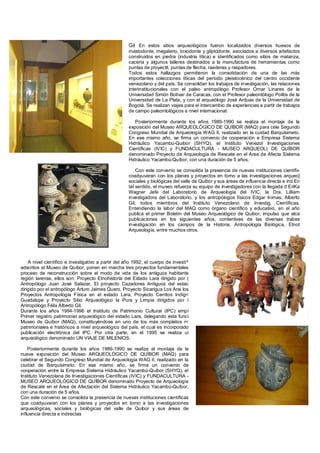 Gil En estos sitios arqueológicos fueron localizados diversos huesos de
                                                     mastodonte, megaterio, toxodonte y gliptodonte, asociados a diversos artefactos
                                                     construidos en piedra (industria lítica) e identificados como sitios de matanza,
                                                     cacería y algunos talleres destinados a la manufactura de herramientas como
                                                     puntas de proyectil, puntas de flecha, raederas y raspadores.
                                                     Todos estos hallazgos permitieron la consolidación de una de las más
                                                     importantes colecciones líticas del período pleistocénico del centro occidente
                                                     venezolano y del país. Se consolidan los trabajos de investigación, las relaciones
                                                     interinstitucionales con el paleo antropólogo Profesor Ornar Linares de la
                                                     Universidad Simón Bolívar de Caracas, con el Profesor paleontólogo Politis de la
                                                     Universidad de La Plata, y con el arqueólogo José Arduas de la Universidad de
                                                     Bogotá. Se realizan viajes para el intercambio de experiencias a partir de trabajos
                                                     de campo paleontológicos a nivel internacional.

                                                        Posteriormente durante los años 1989-1990 se realiza el montaje de la
                                                     exposición del Museo ARQUEOLÓGICO DE QUÍBOR (MAQ) para cele Segundo
                                                     Congreso Mundial de Arqueología WAG II, realizado en la cuidad Barquisimeto.
                                                     En ese mismo año, se firma un convenio de cooperación e Empresa Sistema
                                                     Hidráulico Yacambú-Quibor (SHYQ), el Instituto Venezol Investigaciones
                                                     Científicas (IVIC) y FUNDACULTURA - MUSEO ARQUEOL( DE QUÍBOR
                                                     denominado Proyecto de Arqueología de Rescate en el Área de Afecta Sistema
                                                     Hidráulico Yacambú-Quíbor, con una duración de 5 años.

                                                         Con este convenio se consolida la presencia de nuevas instituciones científi»
                                                     coadyuvaran con los planes y proyectos en torno a las investigaciones arqueo]
                                                     sociales y biológicas del valle de Quibor y sus áreas de influencia directa e ind En
                                                     tal sentido, el museo refuerza su equipo de investigadores con la llegada d EriKa
                                                     Wagner Jefe del Laboratorio de Arqueología del IVIC, la Dra. Lilliam
                                                     investigadora del Laboratorio, y los antropólogos físicos Edgar Inimas, Alberto
                                                     Gil, todos miembros del Instituto Venezolano de Investig, Científicas.
                                                     Entendiendo la labor del MAQ como órgano científico y educativo, en el año
                                                     publica el primer Boletín del Museo Arqueológico de Quibor, impulso que alca
                                                     publicaciones en los siguientes años, contentivas de las diversas trabes
                                                     investigación en los campos de la Historia, Antropología Biológica, Etnot
                                                     Arqueología, entre muchos otros.




    A nivel científico e investigativo a partir del año 1992, el cuerpo de investí^
adscritos al Museo de Quíbor, ponen en marcha tres proyectos fundamentales
proceso de reconstrucción sobre el modo de vida de los antiguos habitante
región larense, ellos son: Proyecto Etnohistoria del Estado Lara dirigido por (
Antropólogo Juan José Salazar, El proyecto Cazadores Antiguos del estac
dirigido por el antropólogo Arturo Jaimes Quero, Proyecto Sicarigua Los Arai los
Proyectos Antropología Física en el estado Lara, Proyecto Cerritos Indíg<
Guadalupe y Proyecto Sitio Arqueológico la Pura y Limpia dirigidos por í
Antropólogo Félix Alberto Gil.
Durante los años 1994-1996 el Instituto de Patrimonio Cultural (IPC) empí
Primer registro patrimonial arqueológico del estado Lara, delegando esta funci
Museo de Quíbor (MAQ), constituyéndose en uno de los más completos r<
patrimoniales e históricos a nivel arqueológico del país, el cual es incorporado
publicación electrónica del IPC. Por otra parte, en el 1995 se realiza ui
arqueológico denominado UN VIAJE DE MILENIOS.

    Posteriormente durante los años 1989-1990 se realiza el montaje de la
nueva exposición del Museo ARQUEOLÓGICO DE QUÍBOR (MAQ) para
celebrar el Segundo Congreso Mundial de Arqueología WAG II, realizado en la
ciudad de Barquisimeto. En ese mismo año, se firma un convenio de
cooperación entre la Empresa Sistema Hidráulico Yacambú-Quibor (SHYQ), el
Instituto Venezolana de Investigaciones Científicas (IVIC) y FUNDACULTURA -
MUSEO ARQUEOLÓGICO DE QUÍBOR denominado Proyecto de Arqueología
de Rescate en el Área de Afectación del Sistema Hidráulico Yacambú-Quíbor,
con una duración de 5 años.
Con este convenio se consolida la presencia de nuevas instituciones científicas
que coadyuvaran con los planes y proyectos en torno a las investigaciones
arqueológicas, sociales y biológicas del valle de Quibor y sus áreas de
influencia directa e indirectas
 