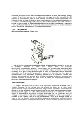 tratamiento del difunto en esta fase consistía en ahumar-desecar el cuerpo, exponiéndolo al fuego
o brazas de un fogón funerario, con el objetivo de desintegrar todos los tejidos blandos. El
propósito de ambos métodos era el de lograr el estado esqueletal del cadáver, preparándolo para
una segunda fase funeraria. En ésta, los restos esqueletados eran ahumados y desarticulados por
los parientes, seleccionando algunos huesos como fémures, tibias, peronés, incluyendo el cráneo y
durante un ritual funerario se le sepultada definitivamente en el mismo lugar sagrado o era llevado
a otro lugar funerario. El resto de la osamenta era quemada totalmente y las cenizas mezcladas
con una bebida ritual, era ingerida por los participantes del funeral.

SALA 4. LA ALFARERÍA
Alfarería Prehispánica en el Estado Lara




    Una de las más importantes industrias desarrolladas por las sociedades aborígenes en Lara fue
la     cerámica.    Utilizando   la     arcilla   como      materia    prima,    se    fabricaron
distintos tipos de recipientes, enseres y objetos votivos que formaron parte fundamental tanto
de la vida doméstica y cotidiana como de las actividades lúdicas y rituales de los antiguos
pobladores de la región. Los objetos elaborados en barro cocido se usaron en las actividades
relacionadas con la producción, preparación y consumo de alimentos, así como para su
almacenamiento. El las festividades iniciáticas y religiosas y en las ceremonias fúnebres eran
comunes las máscaras de cerámica y las ofrendas mortuorias consiste en recipientes que
contenían alimentos o brebajes, así como figuras de arcilla que representaban deidades o
personajes relevantes de las comunidades.

Tradición Tocuyano

    La cerámica más antigua que se conoce en el estado Lara corresponde al llamado Estilo o
Tradición Tocuyano. Se ha estimado que esta alfarería se elaboró en la región desde
aproximadamente el siglo IV antes de Cristo hasta el siglo IV de la era cristiana. Esta cerámica se
caracteriza por una decoración polícroma (negro sobre rojo; rojo sobre blanco, negro sobre natural:
rojo sobre natural, negro y rojo sobre natural). Recibe su nombre de un yacimiento homónimo,
situado en las afueras de la población de Quíbor y excavado por }.M. Cruxent en 1950. Sin
embargo, se le encuentra en otros sitios arqueológicos del estado Lara, muchas veces asociada a
contextos de tipo funerario, como es el caso del cementerio Camay, en el Municipio Torres. Su
origen ha sido muy discutido por los especialistas: algunos han señalado sus posibles relaciones
con tradiciones cerámicas contemporáneas del norte de Colombia, mientras que otros proponen un
 