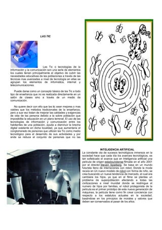 LAS TIC




                           Las Tic o tecnologías de la
información y la comunicación son una serie de elementos
los cuales tienen principalmente el objetivo de cubrir las
necesidades educativas de las poblaciones a través de las
técnicas mas avanzadas a nivel de tecnología en ellas se
agrupan los elementos de informática, internet y
telecomunicaciones.

    Puede darse como un concepto básico de las Tic a todo
tipo de enseñanza que no es realizada directamente en un
salón de clases sino a través de un medio de
comunicación.

    No quiere decir con ello que las tic sean mejores o mas
viables que los métodos tradicionales de la enseñanza,
pero a sue vez tratan de mejorar las calidades y exigencias
de vida de las persona debido a la sobre población que
imposibilita la educación en un plano terrenal. El uso de las
tecnologías de información y comunicación entre los
habitantes de una población, ayuda a disminuir la brecha
digital existente en dicha localidad, ya que aumentaría el
conglomerado de personas que utilizan las Tic como medio
tecnológico para el desarrollo de sus actividades y por
ende se reduce el conjunto de personas que no las
utilizan.


                                                                                INTELIGENCIA ARTIFICIAL
                                                                La constante ola de sucesos tecnológicos inmersos en la
                                                                sociedad hace que cada día los avances tecnológicos, es
                                                                tan sofisticado el avance que en Inteligencia artificial una
                                                                película de origen estadounidense filmada en el año 2001
                                                                por el director Steven Spielberg. Se basa en un mundo
                                                                futurista lleno de interraciones con robot. Donde la moda
                                                                recaía en Un nuevo modelo de robot con forma de niño, se
                                                                crea buscando un nueva tendencia de mercado, el cual era
                                                                cambiara los hijos, ya que en el filme se plantea un
                                                                problema de superpoblación afectando a todas las
                                                                civilizaciones a nivel mundial donde se restringue el
                                                                numero de hijos por familias, el robot protagonista de la
                                                                película es el primer prototipo de esta nueva generación de
                                                                máquinas, la película tiene como fin crear conciencia con
                                                                respecto a los estatutos actuales en la sociedad,
                                                                basándose en los principios de morales y valores que
                                                                deben ser conservados al pasar de los años.
 