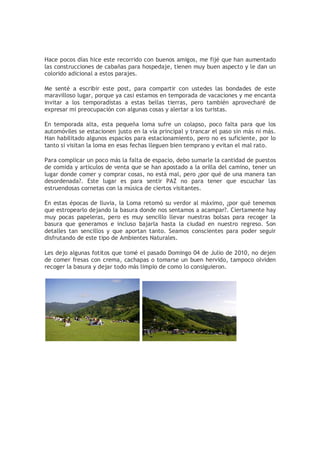 Hace pocos días hice este recorrido con buenos amigos, me fijé que han aumentado
las construcciones de cabañas para hospedaje, tienen muy buen aspecto y le dan un
colorido adicional a estos parajes.

Me senté a escribir este post, para compartir con ustedes las bondades de este
maravilloso lugar, porque ya casi estamos en temporada de vacaciones y me encanta
invitar a los temporadístas a estas bellas tierras, pero también aprovecharé de
expresar mi preocupación con algunas cosas y alertar a los turistas.

En temporada alta, esta pequeña loma sufre un colapso, poco falta para que los
automóviles se estacionen justo en la vía principal y trancar el paso sin más ni más.
Han habilitado algunos espacios para estacionamiento, pero no es suficiente, por lo
tanto si visitan la loma en esas fechas lleguen bien temprano y evitan el mal rato.

Para complicar un poco más la falta de espacio, debo sumarle la cantidad de puestos
de comida y artículos de venta que se han apostado a la orilla del camino, tener un
lugar donde comer y comprar cosas, no está mal, pero ¿por qué de una manera tan
desordenada?. Este lugar es para sentir PAZ no para tener que escuchar las
estruendosas cornetas con la música de ciertos visitantes.

En estas épocas de lluvia, la Loma retomó su verdor al máximo, ¿por qué tenemos
que estropearlo dejando la basura donde nos sentamos a acampar?. Ciertamente hay
muy pocas papeleras, pero es muy sencillo llevar nuestras bolsas para recoger la
basura que generamos e incluso bajarla hasta la ciudad en nuestro regreso. Son
detalles tan sencillos y que aportan tanto. Seamos conscientes para poder seguir
disfrutando de este tipo de Ambientes Naturales.

Les dejo algunas fotitos que tomé el pasado Domingo 04 de Julio de 2010, no dejen
de comer fresas con crema, cachapas o tomarse un buen hervido, tampoco olviden
recoger la basura y dejar todo más limpio de como lo consiguieron.
 