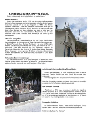PARROQUIA CUARA, CAPITAL CUARA
   Cuara está ubicada al norte de Quibor, su capital Cuara.

Reseña Histórica:
   Cuara fue fundada en el año 1556, con el nombre de Buena Vista
de Cuara, lugar de aguas permanentes según estudios de los lugares
indígenas, ubicada en la vía que llegaron en 1546 a las tierras
cercanas a los indios Cuibas. En donde los historiadores dicen que un
representante de los Welsares, López Montalvo de luego ocupo ese
lugar algún tiempo con sus soldados; por eso se dice que los
habitantes conservan las características fisonómicas de la raza
alemana: ojos azules y verdes, altos, fuertes de piel blanca y muy
trabajadores.

Ubicación Geográfica
   La comunidad de Cuara limita por el Sur con Cubiro (capital de la
Parroquia Diego de Lozada), por el Este (Parroquia San Miguel), por
el Oeste (Parroquia Juan Bautista Rodríguez) y la parte del Municipio
Andrés Eloy Blanco por el Norte con Quibor, de distancia 6 km. La
Parroquia Cuara está formada por los siguientes caseríos: El
Tamarindo, Mocundo, San Antonio, El Molino, Las Galias, Quebrada
Seca, Maguaza y rancho grande. El último censo de poblaciones el
número de habitantes era 4000 con una proyección de unos 8000
habitantes.

Actividades Económicas (trabajo)
    Su actividad económica es la agricultura pero ha disminuido por la
falta de agua y dinero, hay talleres de artesanía y fachadas de madera
y piedra. Genera comercio con sus 5 bodegas y 2 lucherias.


                                                       Actividades Culturales Comida y Manualidades

                                                          Bailes, tamunangues y la cinta. Juegos populares: Vuelta a
                                                       Cuara en Caucho, Carrera de saco, huevo en cuchara, palo
                                                       encebado.
                                                          Sus fiestas patronales las celebran en el mes de noviembre.

                                                       Comidas: Caraotas chivatas, cachapas, quinchonchos, amasijo,
                                                       arroz con leche, buñuelos, majarete, y guaruza.

                                                       Los Servicios Públicos

                                                          -Asfalto en un 80%, agua potable pero deficiente, llegado a
                                                       afectar la calidad de la salud. Poseen servicio telefónico en un
                                                       25% Cantv Domiciliario, el servicio de cloacas es deficiente en
                                                       un 40%, tienen transporte público, el alumbrado en un 90% solo
                                                       en sectores muy recién poblados no la poseen.


                                                       Personajes Históricos

                                                         El coronel Mariano Peraza, José Ramón Rodríguez, Silvio
                                                       Agüero, Félix Francisco Rodríguez, Aura Bartolón de Rojas.

                                                       Patrimonio Cultural: “La Matraca”
 