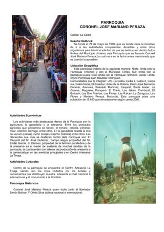 PARROQUIA
                                                           CORONEL JOSE MARIANO PERAZA

                                                   Capital: La Ceiba

                                                   Reseña Histórica:
                                                      Se funda el 27 de mayo de 1998, que es donde nace la iniciativa
                                                   de ir a las autoridades competentes: Alcaldías y entre otros
                                                   organismos para hacer la solicitud de que se debía crear dentro de los
                                                   límites del Municipio Jiménez otra Parroquia que se llamaría Coronel
                                                   José Mariano Peraza, la cual nace en la fecha antes mencionada que
                                                   es cuando la aprueban.

                                                   Ubicación Geográfica
                                                      Esta parroquia lindaría de la siguiente manera: Norte, limita con la
                                                   Parroquia Tintorero y con el Municipio Torres, Sur: limita con la
                                                   parroquia Cuara. Este: limita con la Parroquia Tintorero, Oeste: Limita
                                                   con la Parroquia Juan Bautista Rodríguez.
                                                   Comunidades que la integran: Urb. La Ceiba, Ceiba I, Ceiba II, Ceiba
                                                   sur, Ceiba Norte, El Estadiun, Brisa de la Rotaria, Cabo José Bernardo
                                                   Dorante, Arenales, Reinaldo Martínez, Caujaral, Santa Isabel, La
                                                   Guaroa, Maguase, Paraparo, El Cristo, Los Jebes, Cambural, El
                                                   Botiquin, Las Dos Puertas, Las Flores, Las Raices, La Zaragoza, Las
                                                   Flores y Mariano Peraza, Mocundo. Esta parroquia pose una
                                                   población de 15.630 aproximadamente según censo 2001.




Actividades Económicas

   Las actividades más destacadas dentro de la Parroquia son la
agricultura, la ganadería y la artesanía. Entre los productos
agrícolas que predomina se tienen: el tomate, cebolla, pimento,
maíz, cilandro, lechuga, entre otros. En la ganadería resalta la cría
de vacuno (vacas), ovino (ovejas) caprino (cabras) entre otros. Las
Haciendas que mas se destacan dentro dela Parroquia son: El
Caujaral del Sr. José Gutiérrez; Campo alegre propiedad del Sr.
Emilio García, El Carmen, propiedad de la familia Los Medina y de
la artesanía es el medio de sustento de muchas familias de la
parroquia, la cual cuentan con talleres de producción de artesanía y
la comercializan en las avenidas principales o en Centro Artesanal
La Tinaja.

Actividades Culturales

    Dentro de la parroquia se encuentra el Centro Artesanal La
Tinaja, siendo uno los m{as visitados por los turistas y
comerciantes que distribuyen nuestra artesanía a nivel nacional e
internacional y el monumento a la Bicicleta.

Personajes Históricos:

   Coronel José Mariano Peraza quien lucho junto al libertador
Simón Bolívar. Y Olinto Silva ciclista nacional e internacional.
 