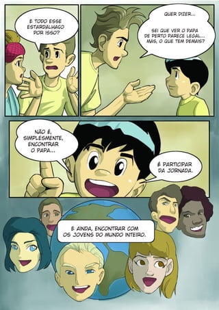 Quer Dizer...
  E todo esse
 estardalhaço
                                         sei que ver o Papa
   por isso?
                                      de perto parece legal...
                                       Mas, o que tem demais?




    Não é,
simplesmente,
  encontrar
   o Papa...

                                           É participar
                                           da Jornada.




              E ainda, encontrar com
            os jovens do mundo inteiro.
 