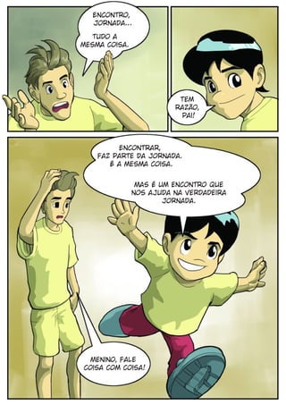 Encontro,
  Jornada...

   tudo a
mesma coisa.




                          Tem
                         razão,
                           pai!



         Encontrar,
    faz parte da jornada.
       É a mesma coisa.


                Mas é um encontro que
               nos ajuda na verdadeira
                       Jornada.




  Menino, fale
coisa com coisa!
 