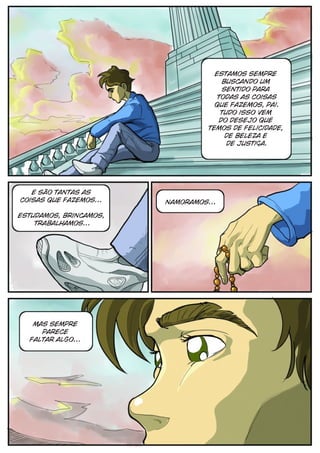 estamos sempre
                                       buscando um
                                       sentido para
                                     todas as coisas
                                    que fazemos, pai.
                                      Tudo isso vem
                                      do desejo que
                                  temos de felicidade,
                                        de beleza e
                                        de justiça.




   e são tantas as
coisas que fazemos...   namoramos...

estudamos, brincamos,
    trabalhamos...




   mas sempre
     parece
  faltar algo...
 