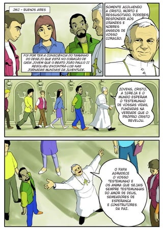 Somente acolhendo
JMJ - buenos aires                          a Cristo, morto e
                                            ressuscitado, podereis
                                            responder aos
                                            grandes e
                                            nobres
                                            anseios de
                                            vosso
                                            coração.




     foi por ter a consciência do tamanho
      do desejo que está no Coração de
     cada jovem que o Beato João Paulo II
          resolveu encontrá-los nas
       Jornadas Mundiais da Juventude.




                                                   Jovens, Cristo,
                                                    a Igreja e o
                                                   mundo esperam
                                                    o testemunho
                                                  de vossas vidas,
                                                     fundadas na
                                                     verdade que o
                                                      próprio Cristo
                                                        revelou.




                                                  O Papa
                                                agradece
                                                 o vosso
                                              testemunho e
                                            os anima que sejais
                                            sempre testemunhas
                                            do amor de Deus,
                                             semeadores de
                                                esperança
                                             e construtores
                                                  da paz.
 