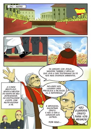 JMJ - Madrid




                         Da amizade com Jesus,
                       nascerá também o impulso
                    que leva a dar testemunho da fé
                      nos mais diversos ambientes,




    E o Papa           incluindo nos
   Bento XVI,          lugares onde
 vendo a beleza     prevalece a rejeição
do gesto de seu       ou a indiferença.
  antecessor,
dá continuidade
   a este, com
  muita alegria
      e Fé.
                       É impossível
                        encontrar                  não
                          Cristo,               guardeis
                      e não O dar a
                      conhecer aos
                                                 Cristo
                          outros.               para vós
                                                 mesmos!
                         Por isso...
 