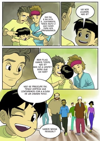 Vai nos
                                ajudar,
                                não é?
                    Sim pai,
                  é em 2013.
               E, justamente,
               temos muito o
                  que fazer
                  para nos
                prepararmos.




            Bem filho,
          vamos todos,
              não é?
         Mas só a gente?
            Será que
             vai dar?




  não se preocupe pai.
   Tenho certeza que
contaremos com a ajuda
   de um grande povo.




                Vamos nessa
                  pessoal?
 