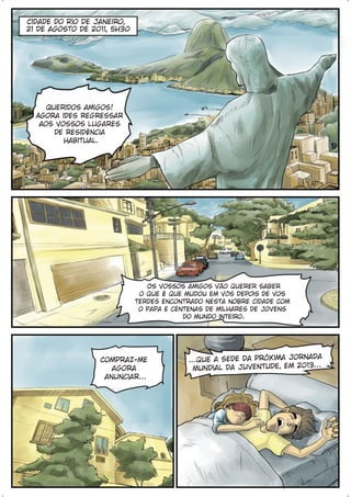 Cidade do Rio de Janeiro,
21 de agosto de 2011, 5h30




     Queridos amigos!
  Agora ides regressar
   aos vossos lugares
       de residência
         habitual.




                                Os vossos amigos vão querer saber
                              o que é que mudou em vós depois de vos
                             terdes encontrado nesta nobre cidade com
                              o Papa e centenas de milhares de jovens
                                          do mundo inteiro.




                                                                          a
                  Compraz-me              ...que a sede da próxima Jornad
                     agora                  Mundial da Juventude, em 2013...
                   anunciar...
 